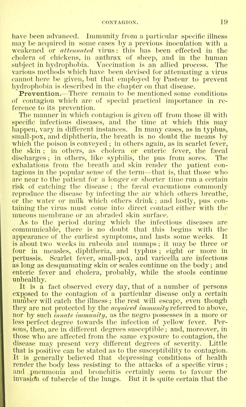 have been advanced. Immunity from a particular specific illness may be acquired in some cases by a i^revious inoculation with a weakened or attenuated virus: this has been effected in the cholera of chickens, in anthrax of sheep, and in the human subject in hydrophobia. Vaccination is an allied process. The various methods which have been devised for attenuating a virus cannot here be given, l)ut that emi)loyed by Pasteur to prevent hydrophobia is descriljed in the chapter on that disease. Prevention.—There remain to be mentioned some conditions of contagion which are of special practical importance in re- ference to its prevention. The manner in which contagion is given off from those ill with specific infectious diseases, and the time at which this may happen, vary in different instances. In many cases, as in typhus, small-pox, and diphtheria, the breath is no doubt the means by wiiich the poison is conveyed ; in others again, as in scarlet fever, the skin ; in others, as cholera or enteric fever, the fsecal discharges ; in others, like syj^hilis, the pus from sores. The exhalations from the breath and skin render the patient con- tagious in the popular sense of the term—that is, that those who are near to the patient for a longer or shorter time run a certain risk of catching the disease ; the faecal evacuations commonly reproduce the disease by infecting the air which others breathe, or the w^ater or milk which others drink; and lastly, pus con- taining the virus must come into direct contact either with the mucous membrane or an abraded skin surface. As to the period during which the infectious diseases are communicable, there is no doubt that this begins with the appearance of the earliest symptoms, and lasts some weeks. It is about two Aveeks in rubeola and mumps; it may be three or four in measles, diphtheria, and typhus ; eight or more in pertussis. Scarlet fever, small-pox, and varicella are infectious as long as desquamating skin or scales continue on the body; and enteric fever and cholera, probably, while the stools continue unhealthy. It is a fact observed every day, that of a number of persons exposed to the contagion of a particular disease only a certain number will catch the illness ; the rest w^ill escape, even though they are not protected by the acquired immunity veieYYed to above, nor by such innate immunity, as the negro possesses in a more or less perfect degree towards the infection of yellow fever. Per- sons, then, are in different degrees susceptible; and, moreover, in those who are affected from the same exposure to contagion, the disease may present very different degrees of severity. Little that is positive can be stated as to the susceptibility to contagion. It is generally believed that depressing conditions of health render the body less resisting to the attacks of a specific virus ; and pneumonia and bronchitis certainly seem to favour the invasi(fn of tubercle of the lungs. But it is quite certain that the