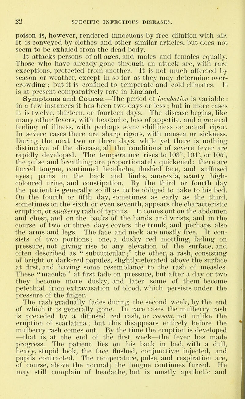 poison is, however, rendered innocuous by free dilution with air. It is conveyed by clothes and other similar articles, but does not seem to be exhaled from the dead body. It attacks persons of all ages, and males and females equally. Those who have already gone through an attack are, with rare exceptions, protected from another. It is not much affected by season or weather, except in so lar as they may determine over- crowding ; but it is confined to temperate and cold climates. It is at present comparatively rare in England. Symptoms and Course.—The period of incubation is variable : in a few instances it has been two days or less ; but in more cases it is twelve, thirteen, or fourteen days. The disease begins, like many other fevers, with headache, loss of appetite, and a general feeling of illness, with i^erhaps some chilliness or actual rigor. In severe cases there are sharp rigors, with nausea or sickness. During the next two or three days, while yet there is nothing distinctive of the disease, all the conditions of severe fever are rapidly developed. The temperature rises to 103°, 104°, or 105°, the pulse and breathing are proportionately quickened; there are furred tongue, continued headache, flushed face, and suffused eyes; pains in the back and limbs, anorexia, scanty high- coloured urine, and constipation. By the third or fourth day the patient is generally so ill as to be obliged to take to his bed. On the fourth or fifth day, sometimes as early as the third, sometimes on the sixth or even seventh, appears the characteristic eruption, or mulberry rash of typhus. It comes out on the abdomen and chest, and on the backs of the hands and wrists, and in the course of two or three days covers the trunk, and perhaps also the arms and legs. The face and neck are mostly free. It con- sists of two portions: one, a dusky red mottling, fading on pressure, not giving rise to any elevation of the surface, and often described as  subcuticular; the other, a rash, consisting of bright or dark-red papules, slightly elevated above the surface at first, and having some resemblance to the rash of measles. These maculae at first fade on pressure, but after a day or two they become more dusky, and later some of them become petechial from extravasation of blood, which persists under the pressure of the finger. The rash gradually fades during the second week, by the end of which it is generally gone. In rare cases the mulberry rash is preceded by a diffused red rash, or roseola, not unlike the eruption of scarlatina; but this disappears entirely before the mulberry rash comes out. By the time the eruption is developed —that is, at the end of the first week—the fever has made progress. The patient lies on his back in bed, with a dull, heavy, stupid look, the face flushed, conjunctivse injected, and pupils contracted. The temperature, pulse, and respiration are, of course, above the normal; the tongue continues furred. He may still comi)lain of headache, but is mostly apathetic and