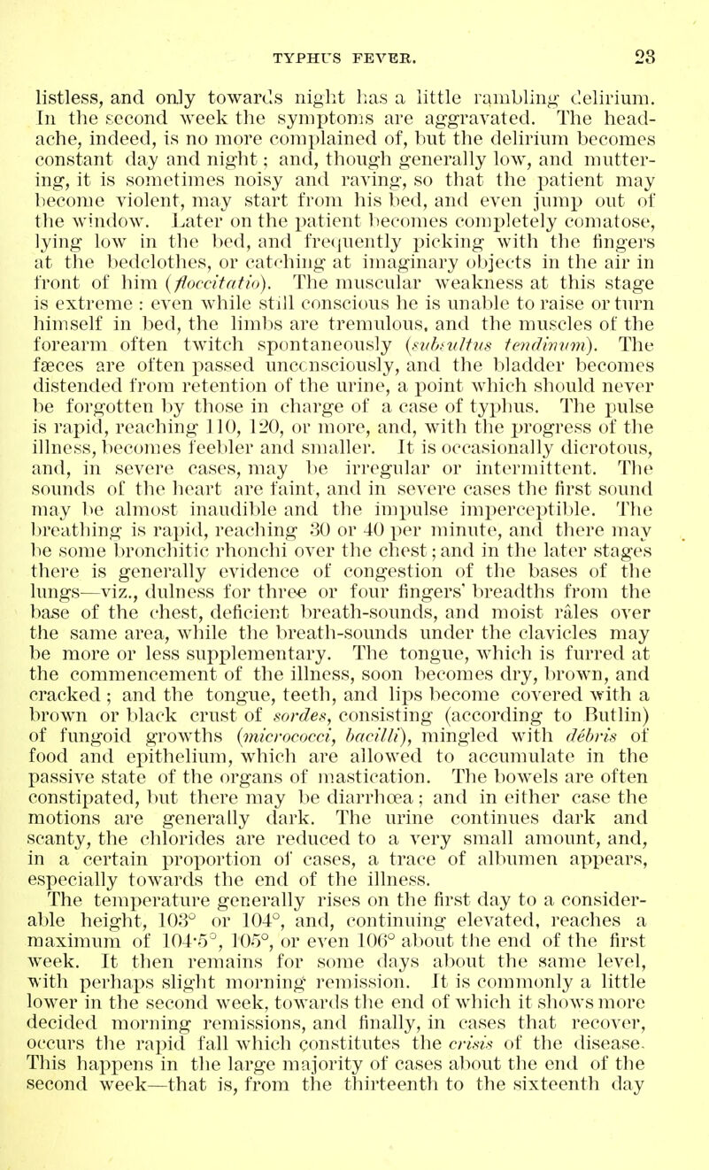 listless, and only towards night has a little rambling delirium. In the second week the symptoms are aggravated. The head- ache, indeed, is no more complained of, but the delirium becomes constant day and night; and, though generally low, and mutter- ing, it is sometimes noisy and raving, so that the patient may liecome violent, may start from his bed, and even jump out of the window. Later on the patient becomes completely comatose, lying low in the bed, and fre<|uently picking with the fingers at the bedclothes, or catching at imaginary objects in the air in front of him {floccitatio). The muscular weakness at this stage is extreme : even while still conscious he is unable to raise or turn himself in bed, the limbs are tremulous, and the muscles of the forearm often twitch spontaneously {subniltns tendiimm). The faeces are often passed unccnsciously, and the bladder becomes distended from retention of the urine, a point which should never be forgotten by those in charge of a case of typhus. The x^ulse is rapid, reaching 110, 120, or more, and, with the progress of the illness, becomes feebler and snuxller. It is occasionally dicrotous, and, in severe cases, may be irregular or intermittent. The sounds of the heart are faint, and in severe cases the first sound may be almost inaudible and the impulse imperceptible. The ])reathing is rapid, reaching 30 or 40 i^er minute, and there may ]ie some bronchitic rhonchi over the chest; and in the later stages there is generally evidence of congestion of the bases of the lungs—viz., dulness for three or four fingers' breadths from the base of the chest, deficient breath-sounds, and moist rales over the same area, while the breath-sounds under the clavicles may be more or less supplementary. The tongue, which is furred at the commencement of the illness, soon becomes dry, brown, and cracked ; and the tongue, teeth, and lips become covered with a brown or black crust of sordes, consisting (according to Butlin) of fungoid growths {micrococci, bacilli), mingled with debris of food and epithelium, which are allowed to accumulate in the passive state of the organs of mastication. The bowels are often constipated, but there may be diarrhoea; and in either case the motions are generally dark. The urine continues dark and scanty, the chlorides are reduced to a very small amount, and, in a certain proportion oi cases, a trace of albumen apx^ears, especially towards the end of the illness. The temperature generally rises on the first day to a consider- able height, 103° or 104°, and, continuing elevated, reaches a maximum of 104-5°, 105°, or even 106° about the end of the first week. It then remains for some days about the same level, with perhaps slight morning remission. It is commonly a little lower in the second week, towards the end of which it shows more decided morning remissions, and finally, in cases that recover, occurs the rapid fall which constitutes the crisis of the disease. This happens in the large majority of cases about the end of the second week—that is, from the thirteenth to the sixteenth day