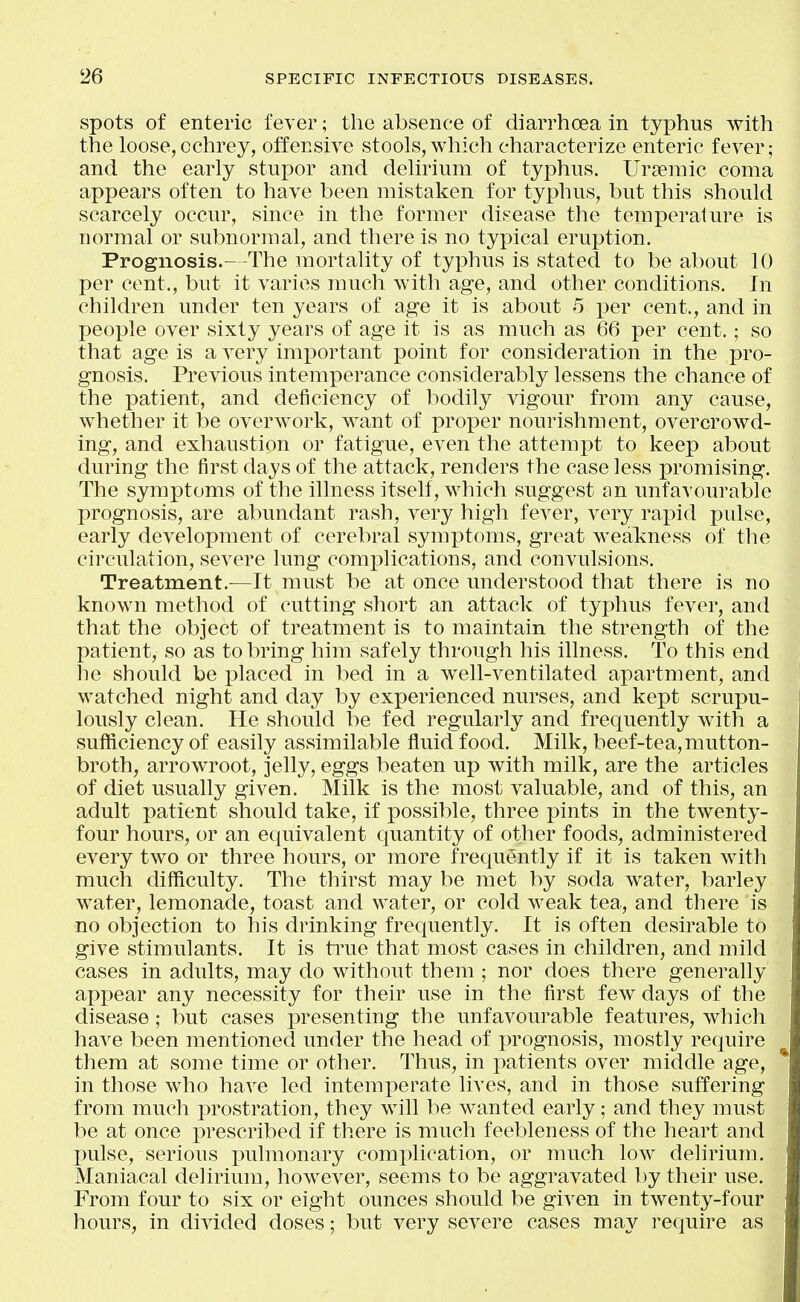 spots of enteric fever; the absence of diarrhoea in typhus with the loose,cchrey, offensive stools, which characterize enteric fever; and the early stupor and delirium of typhus. Ursemic coma appears often to have been mistaken for typhus, but this should scarcely occur, since in the former disease the temperature is normal or subnormal, and there is no typical eruption. Prognosis.—The mortality of typhus is stated to be about 10 per cent., but it varies much with age, and other conditions. In children under ten years of age it is about .5 per cent., and in people over sixty years of age it is as much as 66 per cent.; so that age is a very important point for consideration in the pro- gnosis. Previous intemperance considerably lessens the chance of the patient, and deficiency of bodily vigour from any cause, whether it be overwork, want of proper nourishment, overcrowd- ing, and exhaustion or fatigue, even the attempt to keep about during the first days of the attack, renders the case less promising. The symptoms of the illness itself, which suggest an unfavourable prognosis, are abundant rash, very high fever, very rapid pulse, early development of cerebral symptoms, great weakness of the circulation, severe lung complications, and convulsions. Treatment.—It must be at once understood that there is no known method of cutting short an attack of typhus fever, and that the object of treatment is to maintain the strength of the patient, so as to bring him safely through his illness. To this end he should be placed in bed in a well-ventilated apartment, and watched night and day by experienced nurses, and kept scrupu- lously clean. He should be fed regularly and frequently with a sufficiency of easily assimilable fluid food. Milk, beef-tea, mutton- broth, arrowroot, jelly, eggs beaten up with milk, are the articles of diet usually given. Milk is the most valuable, and of this, an adult patient should take, if possible, three pints in the twenty- four hours, or an equivalent quantity of other foods, administered every two or three hours, or more frequently if it is taken with much difficulty. The thirst may be met by soda water, barley water, lemonade, toast and water, or cold weak tea, and there is no objection to his drinking frequently. It is often desirable to give stimulants. It is ti^ue that most cases in children, and mild cases in adults, may do without them ; nor does there generally appear any necessity for their use in the first few days of the disease; but cases iwesenting the unfavourable features, which have been mentioned under the head of prognosis, mostly require them at some time or other. Thus, in patients over middle age, in those who have led intemperate lives, and in those suffering from much prostration, they will be wanted early; and they must be at once prescribed if there is much feebleness of the heart and pulse, serious i:)ulmonary complication, or much low delirium. Maniacal delirium, however, seems to be aggravated by their use. From four to six or eight ounces should be given in twenty-four hours, in divided doses; but very severe cases ma}^ require as