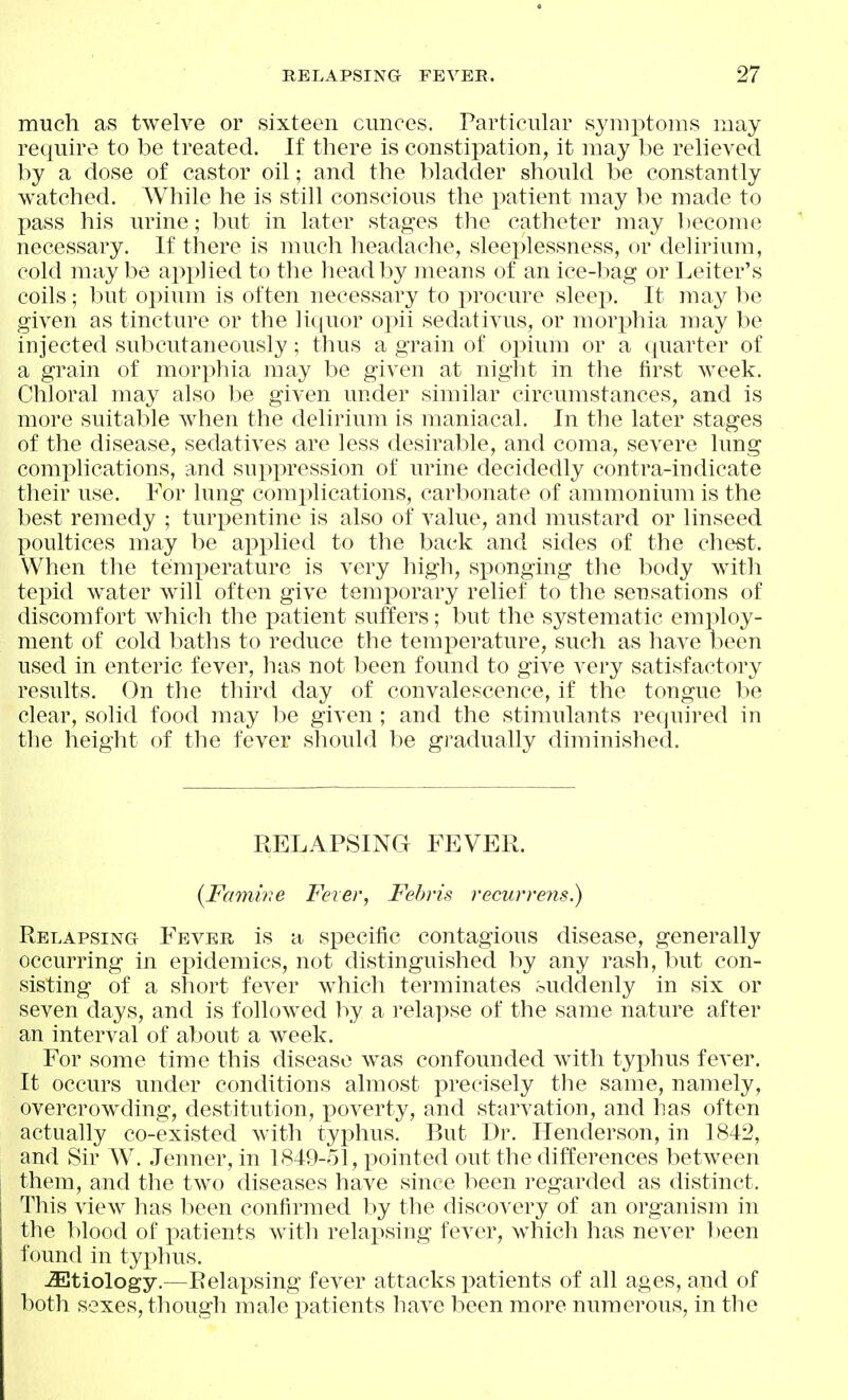 much as twelve or sixteen cimces. Particular symptoms may require to be treated. If there is constiiDation, it may be relieved by a dose of castor oil; and the bladder should be constantly watched. While he is still conscious the patient may be made to pass his urine; but in later stages tlie catheter may become necessary. If there is much headache, sleeplessness, or delirium, cold maybe apx>lied to the head by means of an ice-bag or Leiter's coils; but opium is often necessary to x)rocure sleej). It may be given as tincture or the liquor opii sedativus, or mor^^hia may be injected subcutaneously; thus a grain of opium or a ([uarter of a grain of morphia may be given at night in the first week. Chloral may also be given under similar circumstances, and is more suitable when the delirium is maniacal. In the later stages of the disease, sedatives are less desirable, and coma, severe lung complications, and suppression of urine decidedly contra-iudicate their use. For lung complications, carbonate of ammonium is the best remedy ; turpentine is also of value, and mustard or linseed poultices may be applied to the back and sides of the chest. When the temperature is very high, sponging the body with tepid water will often give temporary relief to the sensations of discomfort which the patient suffers; but the systematic employ- ment of cold baths to reduce the temjierature, such as have been used in enteric fever, has not been found to give very satisfactory results. On the third day of convalescence, if the tongue be clear, solid food may be given ; and the stimulants required in the height of the fever should be gradually diminished. RELAPSING FEVER. {Fcnnwe Fever, Fehris recurre?is.) Relapsing Fever is a specific contagious disease, generally occurring in epidemics, not distinguished by any rash, but con- sisting of a short fever which terminates -suddenly in six or seven days, and is followed by a relapse of the same nature after an interval of about a week. For some time this disease w^as confounded with typhus fever. It occurs under conditions almost precisely the same, namely, overcrow^ding, destitution, x^overty, and starvation, and has often actually co-existed with typhus. But Dr. Henderson, in 1842, and Sir W. Jenner, in 1849-ol, pointed out the differences between them, and the two diseases have since been regarded as distinct. This view has been confirmed by the discovery of an organism in the blood of patients with relapsing fever, which has never 1)een found in tyx^hus. ^Etiology.—Relax^sing fever attacks i^atients of all ages, and of both sexes, though male patients have been more numerous, in the