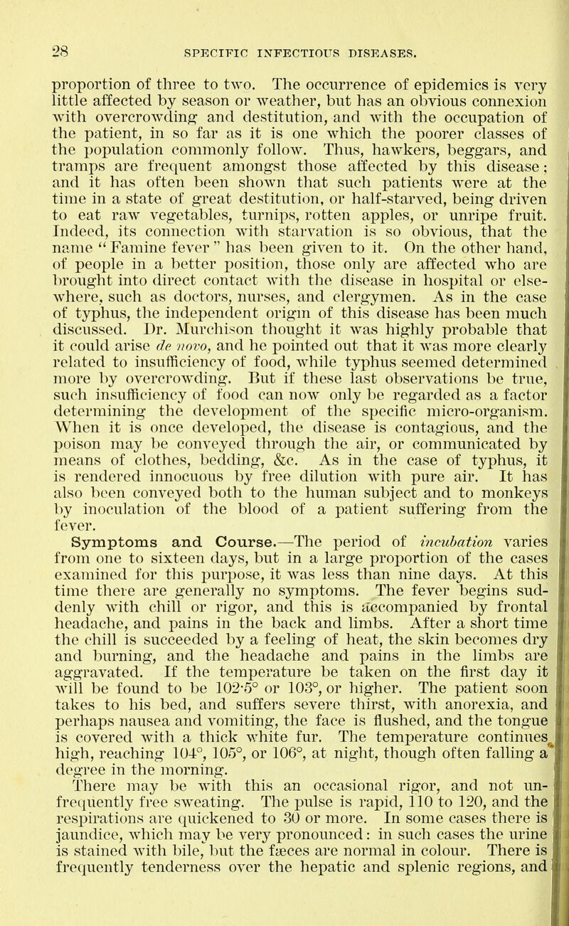 proportion of three to two. The occurrence of epidemics is very little affected by season or weather, but has an obvious connexion with overcrowding and destitution, and with the occupation of the patient, in so far as it is one which the poorer classes of the population commonly follow. Thus, hawkers, beggars, and tramps are frequent amongst those affected by this disease; and it has often been shown that such patients were at the time in a state of great destitution, or half-starved, being driven to eat raw vegetables, turnips, rotten apples, or unripe fruit. Indeed, its connection with starvation is so obvious, that the ' name  Famine fever  has been given to it. On the other hand, ; of people in a better position, those only are affected who are In^ought into direct contact with the disease in hospital or else- where, such as doctors, nurses, and clergymen. As in the case of typhus, the independent origm of this disease has been much discussed. Dr. Murchison thought it was highly probable that it could arise de vovo, and he pointed out that it was more clearly related to insufficiency of food, while typhus seemed determined more by overcrowding. But if these last observations be true, such insufficiency of food can now only be regarded as a factor determining the development of the specific micro-organism. When it is once developed, the disease is contagious, and the poison may be conveyed through the air, or communicated by means of clothes, bedding, &c. As in the case of typhus, it is rendered innocuous by free dilution with pure air. It has also been conveyed both to the human subject and to monkeys by inoculation of the blood of a patient suffering from the fever. Symptoms and Course.—The period of incubation varies from one to sixteen days, but in a large proportion of the cases examined for this purpose, it was less than nine days. At this time there are generally no symptoms. The fever begins sud- denly with chill or rigor, and this is accompanied by frontal headache, and pains in the back and limbs. After a short time the chill is succeeded by a feeling of heat, the skin becomes dry and burning, and the headache and pains in the limbs are aggravated. If the temperature be taken on the first day it will be found to be 102-5° or 103°, or higher. The patient soon takes to his bed, and suffers severe thirst, with anorexia, and perhaps nausea and vomiting, the face is flushed, and the tongue ' is covered with a thick white fur. The temperature continues^ ; high, reaching 10-1°, 105°, or 106°, at night, though often falling a degree in the morning. There may be with this an occasional rigor, and not un- frequently free sw^eating. The pulse is rapid, 110 to 120, and the 1 resi^irations are quickened to 30 or more. In some cases there is ( jaundice, which may be very pronounced: in such cases the urine is stained with bile, but the faeces are normal in colour. There is frequently tenderness over the hepatic and splenic regions, and