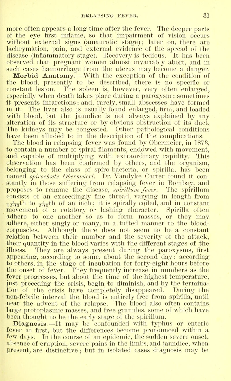 more often appears a long time after the fever. The deeper parts of the eye first inflame, so that impairment of vision occurs without external signs (amaurotic stage); later on, there are lachrymation, pain, and external evidence of the spread of the disease (inflammatory stage). Kecovery is tedious. It has been observed that pregnant women almost invariably abort, and in such cases h^emorrliage from the uterus may become a danger. Morbid Anatomy. — With the exception of the condition of tlie blood, presently to be described, there is no specific or constant lesion. The spleen is, however, very often enlarged, especially wdien death takes place during a paroxysm: sometimes it presents infarctions; and, rarely, small abscesses have formed in it. The liver also is usually found enlarged, firm, and loaded with lilood, but the jaundice is not always explained by any alteration of its structure or by obvious obstruction of its duct. The kidneys may be congested. Other pathological conditions have l)een alluded to in the description of the complications. The blood in relapsing fever was found by Obermeier, in 1873, to contain a number of spiral filaments, endowed with movement, and capable of multii^lying with extraordinary rapidity. This observation has been confirmed by others, and the organism, belonging to the class of spiro-bacteria, or spirilla, has been named spirochcste Ohermeieri. Dr. Vandyke Carter found it con- s-tantly in those suffering from relapsing fever in Bombay, and proposes to rename tlie disease, spirillum fever. The spirillum consists of an exceedingly fine thread, varying in length from T^^-^ogth to -^o^h of an inch; it is spirally coiled, and in constant movement of a rotatory or lashing character. Spirilla often adhere to one another so as to form masses, or they may adhere, either singly or many, in a tufted manner to the blood- corpuscles. Although there does not seem to be a constant relation between their number and the severity of the attack, their quantity in the blood varies with the different stages of the illness. They are always present during the paroxysms, first appearing, according to some, about the second day ; according to others, in the stage of incubation for forty-eight hours before the onset of fever. They frequently increase in numbers as the fever progresses, but about the time of the highest temperature, just preceding the crisis, begin to diminish, and by the termina- tion of the crisis have completely disappeared. During the non-febrile interval the blood is entirely free from spirilla, until near the advent of the relapse. The blood also often contains large protoplasmic masses, and free granules, some of which have been thought to be the early stage of the spirillum. Diagnosis —It may be confounded with typhus or enteric fever at first, but the differences become pronounced within a few dnys. In the course of an e])idemic, the sudden severe onset, absence of eruption, severe pains in the limbs, and jaundice, when present, are distinctive ; but in isolated cases diagnosis may be
