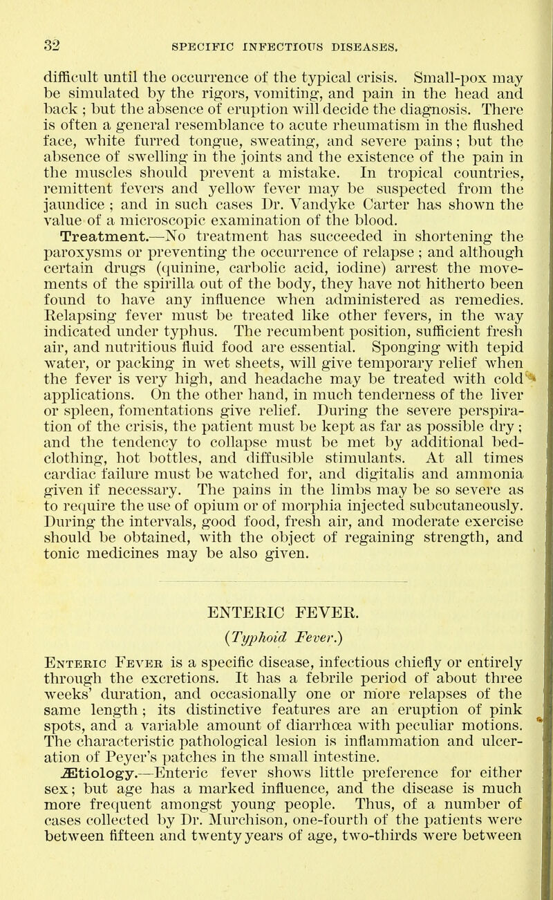 difficult until the occurrence of the typical crisis. Small-pox roay be simulated by the rigors, vomiting, and pain in the head and back ; but the absence of eruption will decide the diagnosis. There is often a general resemblance to acute rheumatism in the flushed face, white furred tongue, sweating, and severe pains; but the absence of swelling in the joints and the existence of the pain in the muscles should prevent a mistake. In tropical countries, remittent fevers and yellow fever may be suspected from the jaundice ; and in such cases Dr. Vandyke Carter has shown the value of a microscopic examination of the blood. Treatment.—No treatment has succeeded in shortening the paroxysms or preventing the occurrence of relapse ; and although certain drugs (quinine, carbolic acid, iodine) arrest the move- ments of the spirilla out of the body, they have not hitherto been found to have any influence when administered as remedies. Relapsing fever must be treated like other fevers, in the way indicated under typhus. The recumbent position, sufficient fresh air, and nutritious fluid food are essential. Sponging with tepid water, or packing in wet sheets, will give temporary relief when the fever is very high, and headache may be treated with cold*^ applications. On the other hand, in much tenderness of the liver or spleen, fomentations give relief. During the severe perspira- tion of the crisis, the patient must be kept as far as possible dry; and the tendency to collapse must be met by additional bed- clothing, hot bottles, and diffusible stimulants. At all times cardiac failure must be watched for, and digitalis and ammonia given if necessary. The pains in the limbs may be so severe as to require the use of opium or of morphia injected subcutaneously. During the intervals, good food, fresh air, and moderate exercise should be obtained, with the object of regaining strength, and tonic medicines may be also given. ENTEEIC FEVER. {Typhoid Fever.) Entebic Fever is a specific disease, infectious chiefly or entirely through the excretions. It has a febrile period of about three weeks' duration, and occasionally one or more relapses of the same length; its distinctive features are an eruption of pink spots, and a variable amount of diarrhoea with peculiar motions. The characteristic pathological lesion is inflammation and ulcer- ation of Peyer's patches in the small intestine. etiology.—Enteric fever shows little preference for either sex; but age has a marked influence, and the disease is much more frequent amongst young people. Thus, of a number of cases collected by Dr. Murchison, one-fourth of the patients were between fifteen and twenty years of age, two-thirds were between