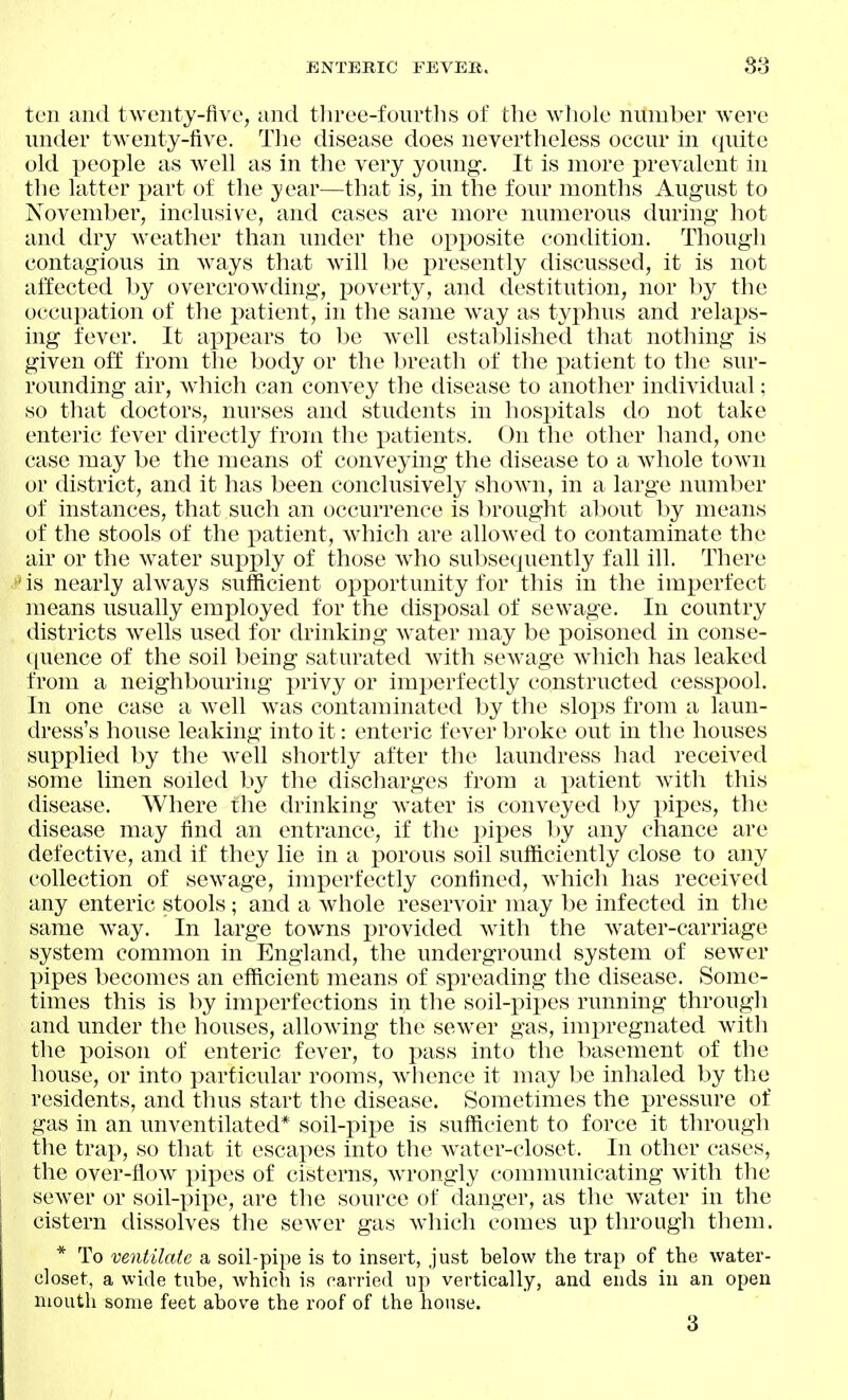 ten and twenty-five, and tlu'ee-fourtlis of the whole number were under twenty-five. Tlie disease does nevertheless occur In quite old people as well as in the very young. It is more prevalent in the latter part of the year—that is, in the four months August to November, inclusive, and cases are more numerous during hot and dry weather than under the opposite condition. Though contagious in ways that Avill be presently discussed, it is not affected by overcrowding, poverty, and destitution, nor by the occupation of the patient, in the same way as typhus and relaps- ing fever. It appears to be well established that nothing is given off from the body or the breath of the patient to the sur- rounding air, which can convey the disease to another individual; so that doctors, nurses and students in hospitals do not take enteric fever directly from the patients. On the other hand, one case may be the means of conveying the disease to a whole town or district, and it has been conclusively shown, in a large number of instances, that such an occurrence is l)rought about by means of the stools of the patient, which are allowed to contaminate the air or the water su^^ply of those who subsequently fall ill. There is nearly always sufficient opportunity for this in the imi^erfect means usually employed for the disposal of sewage. In country districts wells used for drinking water may be poisoned in conse- i[uence of the soil being saturated with sewage which has leaked from a neighbouring privy or imperfectly constructed cesspool. In one case a well was contaminated by the slops from a laun- dress's house leaking into it: enteric fever broke out in the houses supplied ])y the well shortly after the laundress had received some linen soiled by the discharges from a patient with this disease. Where the drinking water is conveyed by pipes, the disease may find an entrance, if the pipes l)y any chance are defective, and if they lie in a porous soil sufficiently close to any collection of sewage, imperfectly confined, which has received any enteric stools; and a whole reservoir may be infected in the same way. In large towns provided with the water-carriage system common in England, the underground system of sewer pipes becomes an efficient means of spreading the disease. Some- times this is by imperfections in the soil-pipes running through and under the houses, allowing the sewer gas, hiipregnated with the poison of enteric fever, to pass into the basement of the house, or into particular rooms, whence it may be inhaled by the residents, and thus start the disease. Sometimes the pressure of gas in an unventilated* soil-pipe is sufficient to force it through the trap, so that it escapes into the water-closet. In other cases, the over-flow pipes of cisterns, w^rongly comnnmicating with the sew^er or soil-pipe, are the source of danger, as the water in the cistern dissolves the sewer gas which comes up through them. * To ventilate a soil-pipe is to insert, just below the trap of the water- closet, a wide tube, which is carried up vertically, and ends in an open mouth some feet above the roof of the house. 3