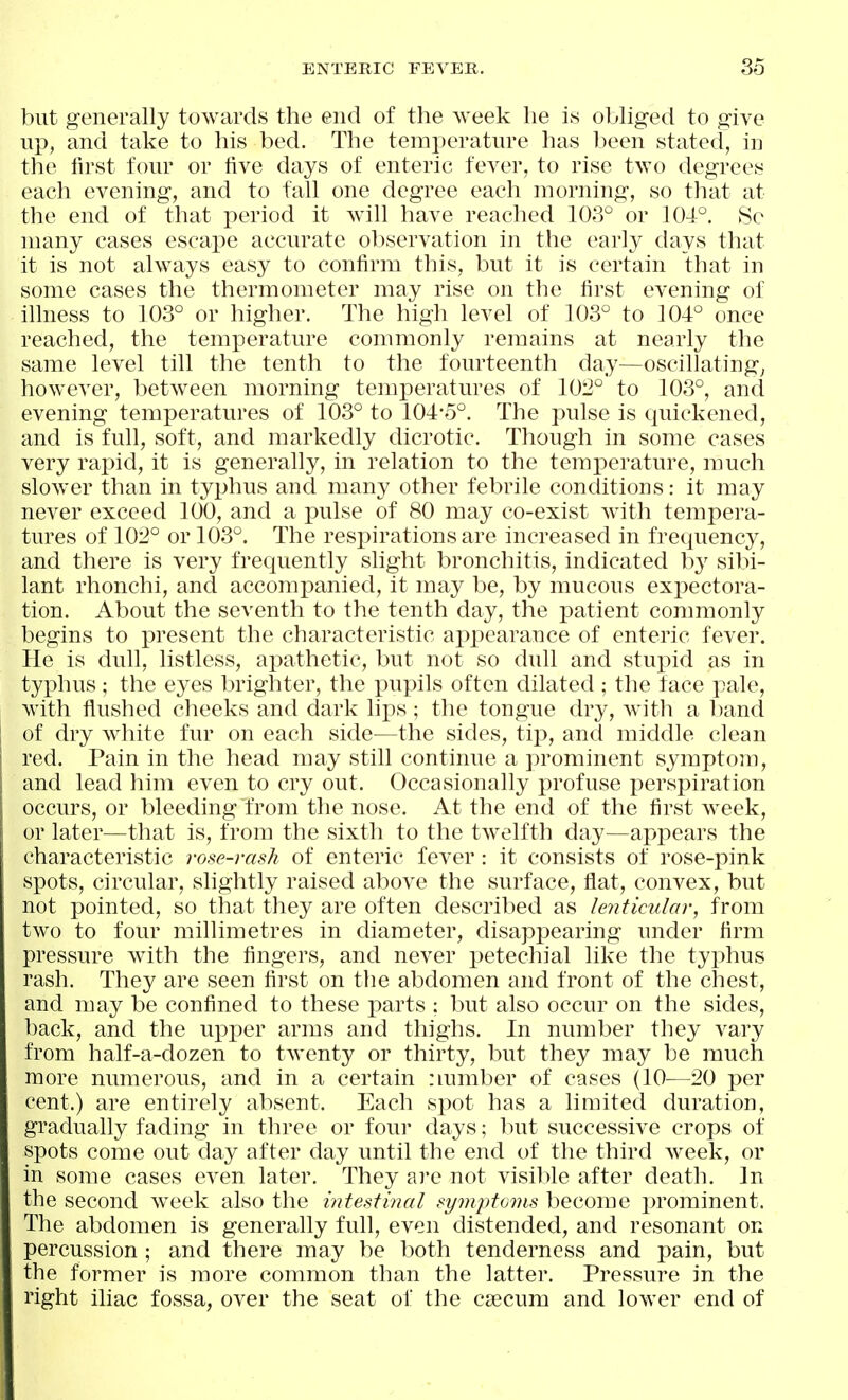 but generally towards the end of the week he is obliged to give up, and take to his bed. The temperature has been stated, in the lirst four or five days of enteric fever, to rise two degrees each evening, and to fall one degree each morning, so that at the end of that period it will have reached 108° or 104°. 8c many cases escape accurate observation in the early days that it is not always easy to confirm this, but it is certain that in some cases the thermometer may rise on the first evening of illness to 103° or higher. The high level of 103° to 104° once reached, the temperature commonly remains at nearly the same level till the tenth to the fourteenth day—oscillating^ however, between morning temperatures of 102° to 103°, and evening temperatures of 103° to 104*5°. The pulse is quickened, and is full, soft, and markedly dicrotic. Though in some cases very rapid, it is generally, in relation to the temperature, much slower than in typhus and many other febrile conditions: it may never exceed 100, and a pulse of 80 may co-exist with tempera- tures of 102° or 103°. The respirations are increased in frequency, and there is very frequently slight bronchitis, indicated by sibi- lant rhonchi, and accomj^anied, it may be, by mucous expectora- tion. About the seventh to the tenth day, the i)atient commonly begins to present the characteristic aj)pearance of enteric fever. He is dull, listless, apathetic, but not so dull and stupid as in typhus; the eyes brighter, the x>upils often dilated ; the face pale, with flushed cheeks and dark lips; the tongue dry, with a band of dry wiiite fur on each side—the sides, tip, and middle clean red. Pain in the head may still continue a prominent symptom, and lead him even to cry out. Occasionally profuse perspiration occurs, or bleeding from the nose. At the end of the first week, or later—that is, from the sixth to the twelfth day—appears the characteristic rose-rash of enteric fever : it consists of rose-pink spots, circular, shghtly raised above the surface, flat, convex, but not pointed, so that they are often described as lenticular, from two to four millimetres in diameter, disappearing under firm pressure with the fingers, and never petechial like the typhus rash. They are seen first on the abdomen and front of the chest, and may be confined to these parts : but also occur on the sides, back, and the upper arms and thighs. In number they vary from half-a-dozen to twenty or thirty, but they may be much more numerous, and in a certain number of cases (10—20 per cent.) are entirely absent. Each spot has a limited duration, gradually fading in three or foui- days; but successive crops of spots come out day after day until the end of the third week, or in some cases even later. They ai'e not visible after death. In the second wx^ek also the intestinal symptoms become jn'ominent. The abdomen is generally full, even distended, and resonant on percussion ; and there may be both tenderness and pain, but the former is more common than the latter. Pressure in the right iliac fossa, over the seat of the csecum and lower end of