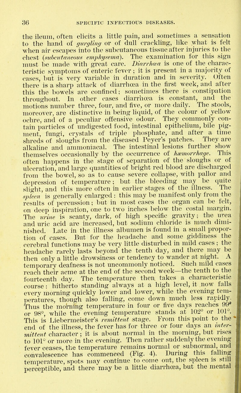 the ileum, often elicits a little pain, and sometimes a sensation to the hand of gurylmg or of dull crackling, like what is felt when air escapes into the subcutaneous tissue after injuries to the chest {suhcntaneous emjyhijsema). The examination for this sign must l)e made with great care. Diarrhoea is one of the charac- teristic symptoms of enteric fever ; it is present in a majority of cases, but is very variable in duration and in severity. Often there is a sharp attack of diarrhoea in the first week, and after this the bowels are confined: sometimes there is constipation throughout. In other cases diarrhoea is constant, and the motions number three, four, and five, or more daily. The stools, moreover, are distinctive in being liquid, of the colour of yellow ochre, and of a peculiar offensive odour. They commonly con- tain particles of undigested food, intestinal epithelium, bile pig- ment, fungi, crystals of triple phosphate, and after a time shreds of sloughs from the diseased Peyer's patches. They are alkaline and ammoniacal. The intestinal lesions further show themselves occasionally by the occurrence of hasmorrharje. This often happens in the stage of separation of the sloughs or of ulceration, and large quantities of bright red blood are discharged from the bowel, so as to cause severe collapse, with pahor and depression of temperature; but the bleeding may be quite slight, and this more often in earher stages of the illness. The sjjleen is generally enlarged : this may be manifest only from the results of percussion; but in most cases the organ can be felt, on deep inspiration, one to two inches below the costal margin. The urine is scanty, dark, of high specific gravity; the uvea and uric acid are increased, but sodium chloride is much dimi- nished. Late in the illness albumen is found in a small propor- tion of cases. But for the headache and some giddiness the cerebral functions may be very little disturbed in mild cases : the headache rarely lasts beyond the tenth day, and there may be then only a little drowsiness or tendency to wander at night. A temporary deafness is not uncommonly noticed. Such mild cases reach their acme at the end of the second week—the tenth to the fourteenth day. The temperature then, takes a characteristic course : hitherto standing always at a high level, it now falls every morning quickly lower and lower, while the evening tem- peratures, though also falling, come down much less rapidly. Thus the morning temperature in four or five days reaches 99 or 98°, while the evening temperature stands at 102° or 101°. This is Liebermeister's remittent stage. From this point to the end of the illness, the fever has for three or four days an inter- mittent character ; it is about normal in the morning, but rises to 101° or more in the evening. Then rather suddenly the evening fever ceases, the temperature remains normal or subnormal, and convalescence has commenced (Fig. 4). During this falling temperature, spots may continue to come out, the spleen is still perceptible, and there may be a little diarrhoea, but the mental