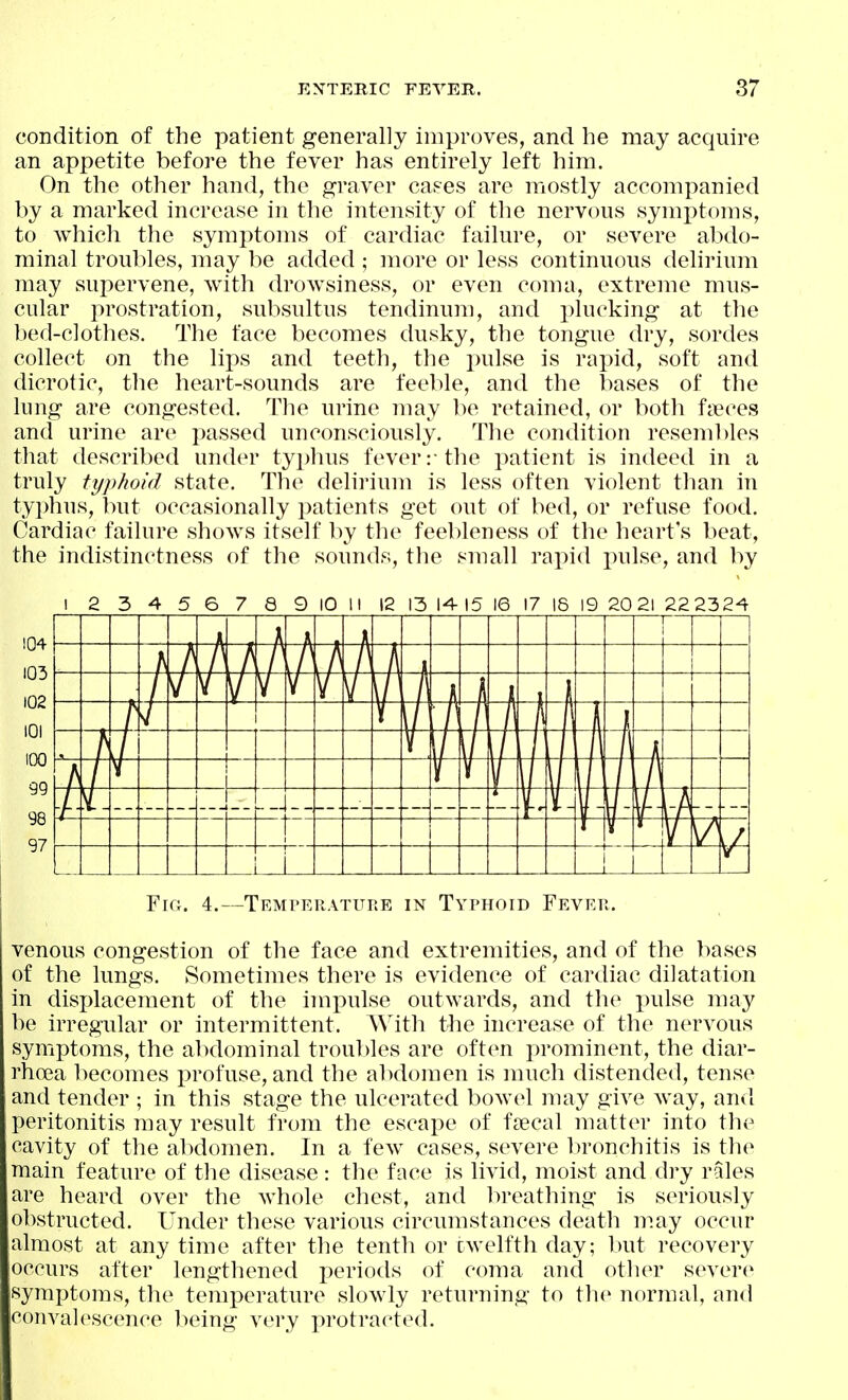 condition of the patient generally improves, and he may acquire an appetite before the fever has entirely left him. On the other hand, the graver caees are mostly accompanied by a marked increase in the intensity of the nervous symptoms, to which the symptoms of cardiac failure, or severe abdo- minal troul^les, may be added ; more or less continuous delirium may supervene, with drow^siness, or even coma, extreme mus- cular prostration, subsultus tendinum, and plucking at the bed-clothes. The face becomes dusky, the tongue dry, sordes collect on the lips and teeth, the pulse is rapid, soft and dicrotic, the heart-sounds are feeble, and the bases of the lung are congested. The urine may be retained, or both fueces and urine are passed unconsciously. The condition resembles that described under typhus fever:-the patient is indeed in a truly typhoid state. The delirium is less often violent than in typhus, but occasionally patients get out of bed, or refuse food. Cardiac failure shows itself by the feebleness of the heart's beat, the indistinctness of the sounds, the small rapid pulse, and by I 2 3 4 5 6 7 8 9 10 11 12 15 14 15 16 17 16 19 20 21 22 2324 Fro. 4.—TEMrERATiTRE IN Typhoid Fever. venous congestion of the face and extremities, and of the leases of the lungs. Sometimes there is evidence of cardiac dilatation in displacement of the imi:>ulse outwards, and the pulse may be irregular or intermittent. With the increase of the nervous symptoms, the abdominal troubles are often prominent, the diar- rhoea becomes profuse, and the al)domen is much distended, tense and tender ; in this stage the ulcerated bowel may give way, and peritonitis may result from the escape of fjecal matter into the cavity of the abdomen. In a few cases, severe bronchitis is the main feature of the disease: the face is livid, moist and dry rales are heard over the Avhole chest, and breathing is seriously obstructed. Under these various circumstances death niay occur almost at any time after the tenth or cwelfth day; but recovery occurs after lengthened periods of coma and other severe symptoms, the temperature slowly returning to the normal, and convalescence being very protracted.