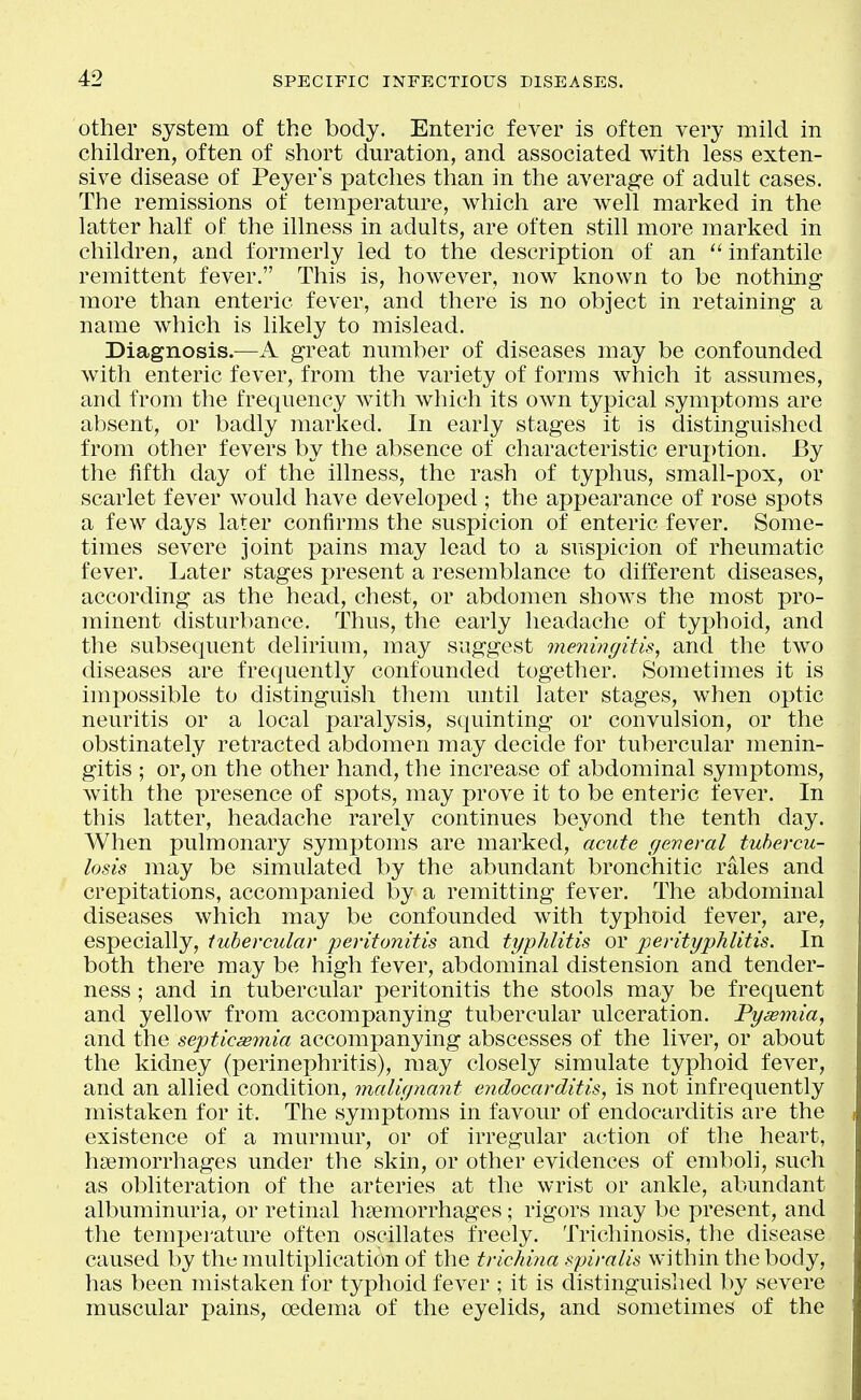 other system of the body. Enteric fever is often very mild in children, often of short duration, and associated with less exten- sive disease of Peyer s patches than in the average of adult cases. The remissions of temperature, which are well marked in the latter half of the illness in adults, are often still more marked in children, and formerly led to the description of an  infantile remittent fever. This is, however, now known to be nothing more than enteric fever, and there is no object in retaining a name which is likely to mislead. Diagnosis.—A great number of diseases may be confounded with enteric fever, from the variety of forms which it assumes, and from the frequency with which its own typical symptoms are absent, or badly marked. In early stages it is distinguished from other fevers by the absence of characteristic eruj)tion. By the fifth day of the illness, the rash of typhus, small-pox, or scarlet fever would have developed ; the appearance of rose spots a few days later confirms the suspicion of enteric fever. Some- times severe joint pains may lead to a suspicion of rheumatic fever. Later stages present a resemblance to different diseases, according as the head, chest, or abdomen shows the most pro- minent disturbance. Thus, the early headache of typhoid, and the subsequent delirium, may suggest meningitis, and the two diseases are frequently confounded together. Sometimes it is impossible to distinguish them until later stages, when optic neuritis or a local paralysis, squinting or convulsion, or the obstinately retracted abdomen may decide for tubercular menin- gitis ; or, on the other hand, the increase of abdominal symptoms, with the presence of spots, may prove it to be enteric fever. In this latter, headache rarely continues beyond the tenth day. When pulmonary symptoms are marked, acute general tubercu- losis may be simulated by the abundant bronchitic rales and crepitations, accompanied by a remitting fever. The abdominal diseases which may be confounded with typhoid fever, are, especially, tubercular peritonitis and typhlitis or perityphlitis. In both there may be high fever, abdominal distension and tender- ness ; and in tubercular peritonitis the stools may be frequent and yellow from accompanying tubercular ulceration. Pyemia, and the septicaemia accompanying abscesses of the liver, or about the kidney (perinei)hritis), may closely simulate typhoid fever, and an allied condition, malignant endocarditis, is not infrequently mistaken for it. The symptoms in favour of endocarditis are the existence of a murmur, or of irregular action of the heart, hasmorrhages under the skin, or other evidences of emboli, such as obliteration of the arteries at the wrist or ankle, abundant albuminuria, or retinal haemorrhages; rigors may be present, and the tempei'ature often oscillates freely. Trichinosis, the disease caused by the multiplication of the trichina spiralis within the body, has been mistaken for typhoid fever ; it is distinguished by severe muscular pains, oedema of the eyelids, and sometimes of the