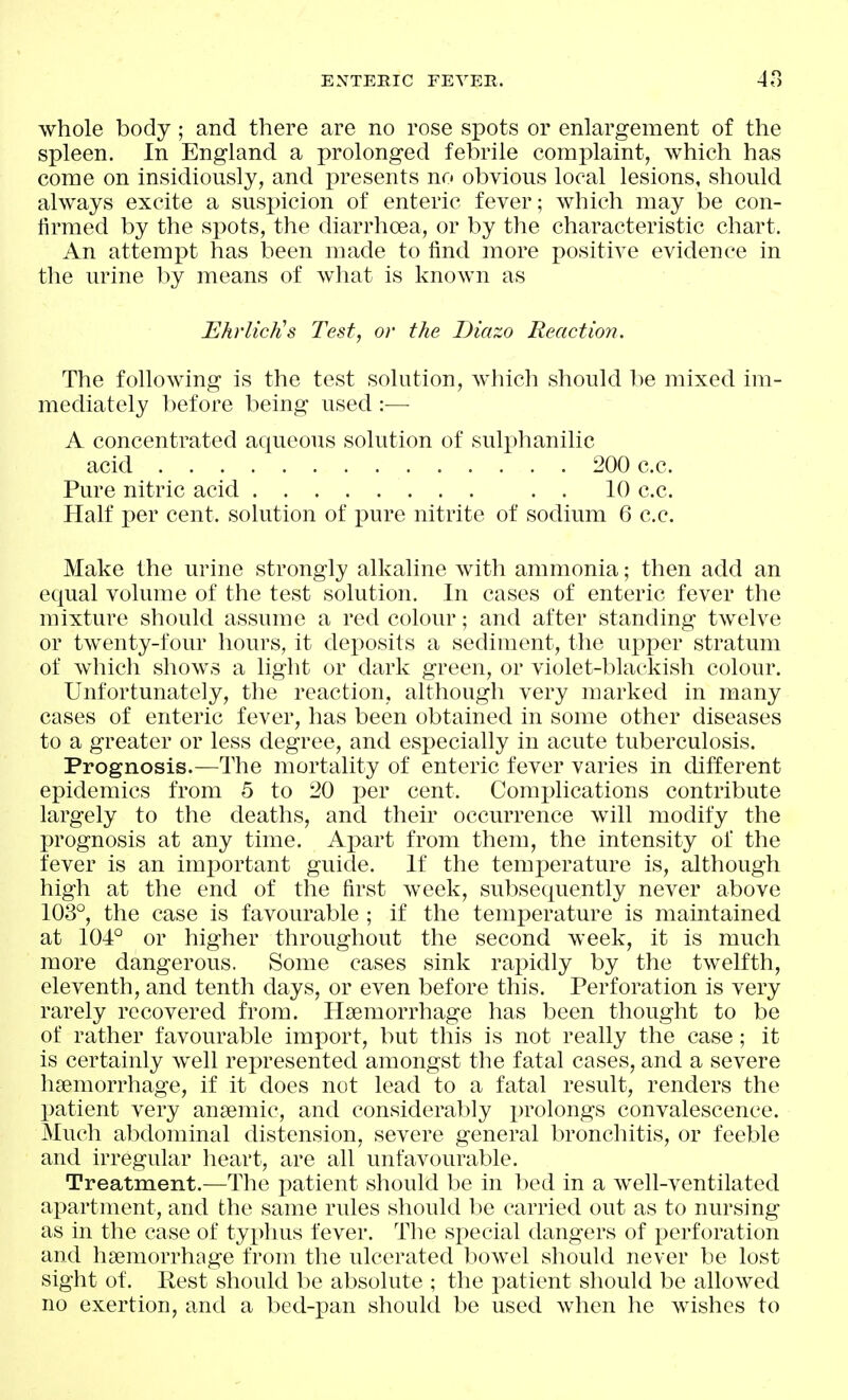 whole body; and there are no rose spots or enlargement of the spleen. In England a prolonged febrile complaint, which has come on insidiously, and presents no obvious local lesions, should always excite a suspicion of enteric fever; which may be con- lirmed by the spots, the diarrhoea, or by the characteristic chart. An attempt has been made to find more positive evidence in the urine by means of what is known as Ehrliclis Test, or the Diazo Reaction. The following is the test solution, which should be mixed im- mediately l)efore being used :—■ A concentrated aqueous solution of sulphanilic acid 200 c.c. Pure nitric acid . . 10 c.c. Half per cent, solution of pure nitrite of sodium 6 c.c. Make the urine strongly alkaline with ammonia; then add an equal volume of the test solution. In cases of enteric fever the mixture should assume a red colour; and after standing twelve or twenty-four hours, it deposits a sediment, the ujjper stratum of which shows a light or dark green, or violet-blackish colour. Unfortunately, the reaction, although very marked in many cases of enteric fever, has been obtained in some other diseases to a greater or less degree, and especially in acute tuberculosis. Prognosis.—The mortality of enteric fever varies in cUfferent epidemics from 5 to 20 per cent. Complications contribute largely to the deaths, and their occurrence will modify the prognosis at any time. Aj)art from them, the intensity of the fever is an important guide. If the temperature is, although high at the end of the first week, subsequently never above 103°, the case is favourable ; if the temperature is maintained at 104° or higher throughout the second week, it is much more dangerous. Some cases sink rapidly by the twelfth, eleventh, and tenth days, or even before this. Perforation is very rarely recovered from. Hjemorrhage has been thought to be of rather favourable import, but this is not really the case; it is certainly well represented amongst the fatal cases, and a severe haemorrhage, if it does not lead to a fatal result, renders the patient very anaemic, and considerably prolongs convalescence. Much abdominal distension, severe general bronchitis, or feeble and irregular lieart, are all unfavourable. Treatment.—The patient should be in bed in a well-ventilated apartment, and the same rules should he carried out as to nursing as in the case of typhus fever. The special dangers of perforation and haemorrhage from the ulcerated bowel should never be lost sight of. Rest should be absolute ; the patient shoukl be allowed no exertion, and a bed-pan should be used when he wishes to