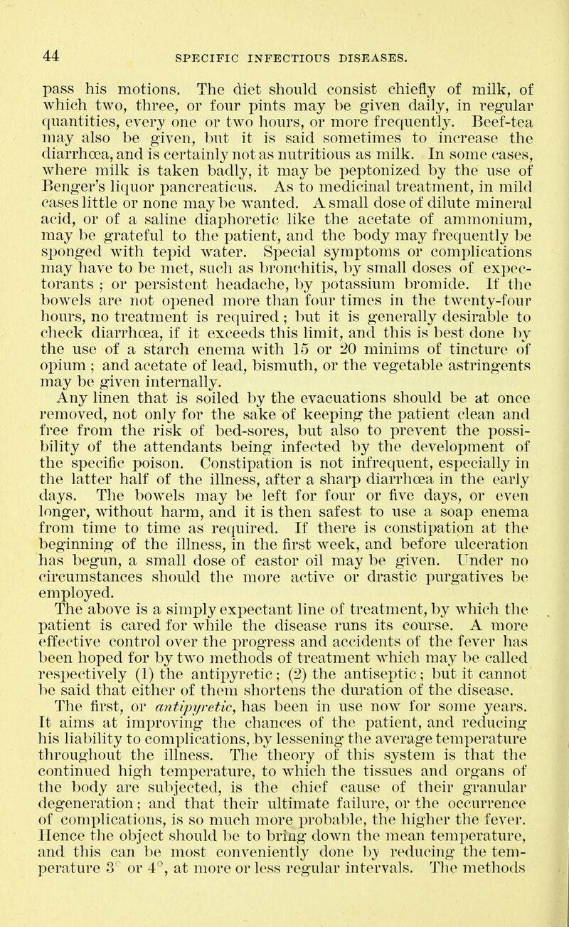 pass his motions. The diet should consist chiefly of milk, of which two, three, or four pints may be given daily, in regular quantities, every one or two hours, or more frequently. Beef-tea may also be given, Init it is said sometimes to increase the diarrhoea, and is certainly not as nutritious as milk. In some cases, Avhere milk is taken badly, it may be peptonized by the use of Eenger's liquor x>ancreaticus. As to medicinal treatment, in mild cases little or none may be Avanted. A small dose of dilute mineral acid, or of a saline diaphoretic like the acetate of ammonium, may be grateful to the patient, and the body may frequently be sponged with tepid water. Special symptoms or comj^lications may have to be met, such as bronchitis, by small doses of expec- torants ; or persistent headache, by potassium bromide. If the l)owels are not opened more than four times in the twenty-four hours, no treatment is required; but it is generally desirable to check diarrhoea, if it exceeds this limit, and this is best done by the use of a starch enema with 15 or 20 minims of tincture of opium ; and acetate of lead, bismuth, or the vegetable astringents may be given internally. Any linen that is soiled by the evacuations should be at once removed, not only for the sake of keeping the patient clean and free from the risk of bed-sores, but also to prevent the possi- bility of the attendants being infected by the development of the specific poison. Constipation is not infrequent, especially in the latter half of the illness, after a sharp diarrhoea in the early days. The bowels may be left for four or five days, or even longer, without harm, and it is then safest to use a soap enema from time to time as required. If there is constipation at the beginning of the illness, in the first week, and before ulceration has begun, a small dose of castor oil may be given. Under no circumstances should the more active or drastic purgatives be employed. The above is a simply expectant line of treatment, by which tlie patient is cared for while the disease runs its course. A more effective control over the i^rogress and accidents of the fever has been hoped for by two methods of treatment which may be called respectively (1) the antipyretic; (2) the antiseptic; but it cannot be said that either of them shortens the duration of the disease. The first, or antipyretic, has been in use now for some years. It aims at imjoroving the chances of the patient, and reducing his liability to complications, by lessening the average temperature throughout the illness. The theory of this system is that the continued high temperature, to which the tissues and organs of the body are subjected, is the chief cause of their granular degeneration; and that their ultimate failure, or the occurrence of complications, is so much more probable, the higher the fever. Hence the object should he to bring down the mean tem])erature, and this can be most conveniently done by reducing the tem- perature 3 or 4°, at more or less regular intervals. Th(^ metliods