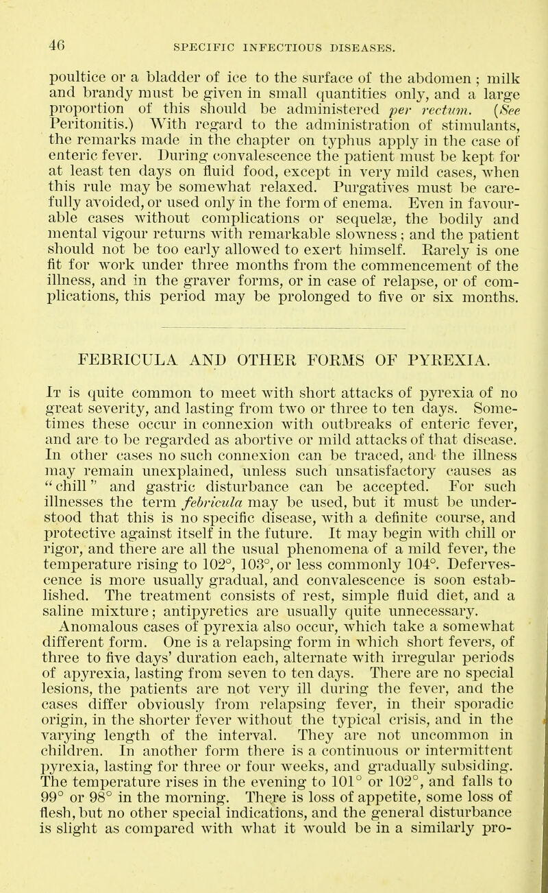 poultice or a bladder of ice to the surface of the abdomen ; milk and brandy must be given in small quantities only, and a large proportion of this should be administered per rectum. {See Peritonitis.) With regard to the administration of stimulants, the remarks made in the chapter on typhus apply in the case of enteric fever. During convalescence the patient must be kept for at least ten days on fluid food, except in very mild cases, Avhen this rule may be somewhat relaxed. Purgatives must be care- fully avoided, or used only in the form of enema. Even in favour- able cases without complications or sequelse, the bodily and mental vigour returns with remarkable slowness ; and the patient should not be too early allowed to exert himself. Rarely is one fit for work under three months from the commencement of the illness, and in the graver forms, or in case of relapse, or of com- plications, this period may be prolonged to five or six months. FEBRICULA AND OTHER FORMS OF PYREXIA. It is quite common to meet with short attacks of pyrexia of no great severity, and lasting from two or three to ten days. Some- times these occur in connexion with outbreaks of enteric fever, and are to be regarded as abortive or mild attacks of that disease. In other cases no such connexion can be traced, and the illness may remain unexplained, unless such unsatisfactory causes as  chill and gastric disturbance can be accepted. For such illnesses the term fehricula may be used, but it must be under- stood that this is no specific disease, with a definite course, and protective against itself in the future. It may begin with chill or rigor, and there are all the usual phenomena of a mild fever, the temperature rising to 102°, 103°, or less commonly 104°. Deferves- cence is more usually gradual, and convalescence is soon estab- lished. The treatment consists of rest, simple fluid diet, and a saline mixture; antipyretics are usually quite unnecessary. Anomalous cases of pyrexia also occur, which take a somewhat different form. One is a relapsing form in which short fevers, of three to five days' duration each, alternate with irregular periods of apyrexia, lasting from seven to ten days. There are no special lesions, the patients are not very ill during the fever, and the cases differ obviously from relapsing fever, in their sporadic origin, in the shorter fever without the typical crisis, and in the varying length of the interval. They are not uncommon in children. In another form there is a continuous or intermittent X)yrexia, lasting for three or four weeks, and gradually subsiding. The temperature rises in the evening to 101° or 102°, and falls to 99° or 98° in the morning. There is loss of appetite, some loss of flesh, but no other special indications, and the general disturbance is slight as compared with what it would be in a similarly pro-