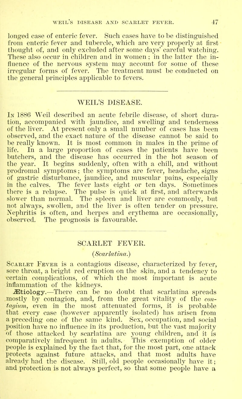 longed case of enteric fever. Such cases have to be distinguished from enteric fever and tubercle, which are very j)roperly at first thought of, and only excluded after some days' careful watching. These also occur in children and in women ; in the latter the in- iiuence of the nervous system may account for some of these irregular forms of fever. The treatment must be conducted on the general principles applicable to fevers. WEIL'S DISEASE. In 1886 Weil described an acute febrile disease, of short dura- tion, accompanied with jaundice, and swelling and tenderness of the liver. At present only a small number of cases has been observed, and the exact nature of the disease cannot be said to be really known. It is most common in males in the prime of life. In a large proportion of cases the patients have been butchers, and the disease has occurred in the hot season of the year. It begins suddenly, often with a chill, and without prodromal symptoms; the syinptoms are fever, headache, signs of gastric disturbance, jaundice, and muscular pains, especially in the calves. The fever lasts eight or ten days. Sometimes tliere is a relapse. The -pulse is quick at first, and afterwards slower than normal. The spleen and liver are commonly, but not always, swollen, and the liver is often tender on pressure. Nephritis is often, and herpes and erythema are occasionally, observed. The prognosis is favourable. SCARLET FEVER. (Scarlatina.) Scarlet Fever is a contagious disease, characterized by fever, sore throat, a bright red eruption on the skin, and a tendency to certain complications, of which the most important is acute inflammation of the kidneys. -SItiology.—There can be no doubt that scarlatina spreads mostly by contagion, and, from the great vitality of the con- tagium, even in the most attenuated forms, it is probable that every case (however apparently isolated) has arisen from a preceding one of the same kind. Sex, occupation, and social position have no influence in its production, but the vast majority of those attacked by scarlatina are young children, and it is comparatively infrequent in adults. This exemption of older people is explained by the fact that, for the most part, one attack protects against future attacks, and that most adults have already had the disease. Still, old people occasionally have it; and protection is not always perfect, so that some people have a