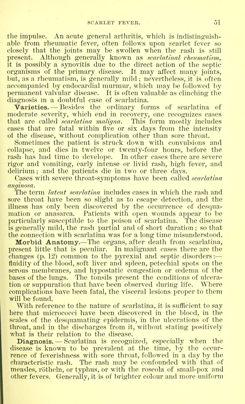 the impulse. An acute general arthritis, which is indistinguish- able from rheumatic fever, often follows upon scarlet fever so closely that the joints may be swollen when the rash is still present. Although generally know^n as scarlatinal rheumatism, it is possibly a synovitis due to the direct action of the septic organisms of the primary disease. It may affect many joints, but, as a rheumatism, is generally mild ; nevertheless, it is often accompanied by endocardial murmur, which may be followed by permanent valvular disease. It is often valuable as clinching the diagnosis in a doubtful case of scarlatina. Varieties. — Besides the ordinary forms of scarlatina of moderate severity, which end in recovery, one recognizes cases that are called scarlatina maligna. This form mostly includes cases that are fatal within five or six days from the intensity of the disease, without complication other than sore throat. Sometimes the patient is struck down with convulsions and collapse, and dies in twelve or twenty-four hours, before the rash has had time to develope. In other cases there are severe rigor and vomiting, early intense or livid rash, high fever, and delirium; and the patients die in two or three days. Cases with severe throat-symptoms have been called scarlatina anyinosa. The term latent scarlatina includes cases in which the rash and sore throat have been so slight as to escape detection, and the illness has only been discovered by the occurrence of desqua- mation or anasarca. Patients with open wounds appear to be particularly susceptible to the poison of scarlatina. The disease is generally mild, the rash partial and of short duration ; so that the connection with scarlatina was for a long time misunderstood. Morbid Anatomy.—The organs, after death from scarlatina, present little that is peculiar. In malignant cases there are the changes (p. 12) common to the pyrexia! and septic disorders:— Huidity of the blood, soft liver and spleen, petechial spots on the serous membranes, and hypostatic congestion or oedema of the bases of the lungs. The tonsils present the conditions of ulcera- tion or suppuration that have been observed during life. Where complications have been fatal, the visceral lesions proper to them will be found. With reference to the nature of scarlatina, it is sufficient to say here that micrococci have been discovered in the blood, in the scales of the desquamating epidermis, in the ulcerations of the throat, and in the discharges from it, without stating positively what is their relation to the disease. Diagnosis. — Scarlatina is recognized, especially when the disease is known to be prevalent at the time, by the occur- rence of feverishness with sore throat, followed in a day by the characteristic rash. The rash may be confounded with that of measles, rotheln, or typhus, or with the roseola of small-pox and other fevers. Generally, it is of brighter colour and more uniform