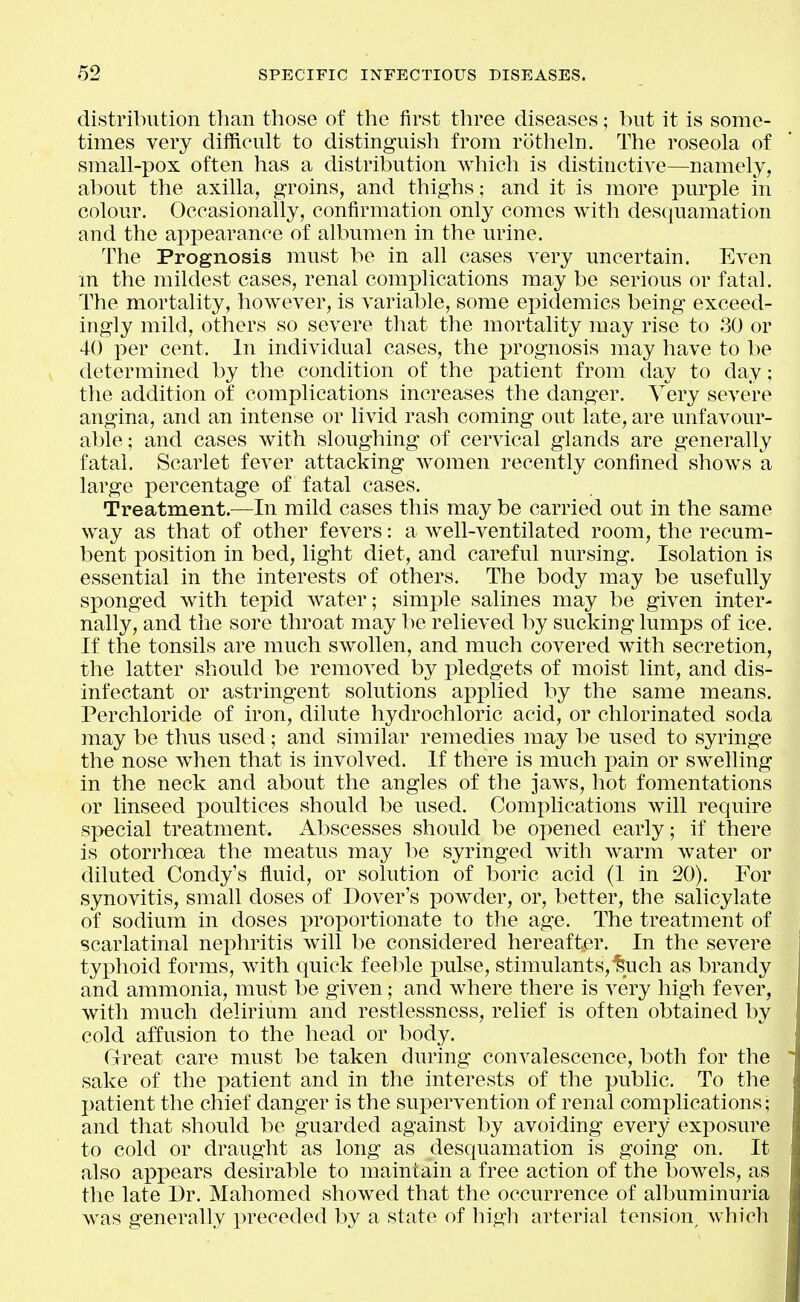 distribution than those of the first three diseases; but it is some- times very difficult to distinguish from rotheln. The roseola of small-pox often has a distribution wliich is distinctive—namely, about the axilla, groins, and thighs; and it is more purple in colour. Occasionally, confirmation only comes with desquamation and the appearance of albumen in the urine. The Prognosis must be in all cases very uncertain. Even m the mildest cases, renal complications may be serious or fatal. The mortality, however, is variable, some ej^idemics being exceed- ingly mild, others so severe that the mortality may rise to 30 or 40 per cent. In individual cases, the prognosis may have to be determined by the condition of the patient from day to day; the addition of complications increases the danger. Very severe angina, and an intense or livid rash coming out late, are unfavour- able; and cases with sloughing of cervical glands are generally fatal. Scarlet fever attacking women recently confined shows a large percentage of fatal cases. Treatment.—In mild cases this may be carried out in the same way as that of other fevers: a well-ventilated room, the recum- bent position in bed, light diet, and careful nursing. Isolation is essential in the interests of others. The body may be usefully sponged with tepid water; simj^le salines may be given inter- nally, and the sore throat may be relieved by sucking lumps of ice. If the tonsils are much swollen, and much covered with secretion, the latter should be removed by pledgets of moist lint, and dis- infectant or astringent solutions applied by the same means. Perchloride of iron, dilute hydrochloric acid, or chlorinated soda may be thus used; and similar remedies may be used to syringe the nose when that is involved. If there is much pain or swelling in the neck and about the angles of the jaws, hot fomentations or linseed poultices should be used. Complications will require special treatment. Abscesses should be opened early; if there is otorrhoea the meatus may l)e syringed with warm water or diluted Condy's fluid, or solution of boric acid (1 in 20). For synovitis, small doses of Dover's powder, or, better, the salicylate of sodium in doses proportionate to the age. The treatment of scarlatinal nephritis will be considered hereafter. In the severe typhoid forms, with quick feeble pulse, stimulants,^uch as brandy and ammonia, must be given; and wdiere there is very high fever, with much delirium and restlessness, relief is often obtained by cold affusion to the head or body. Great care must be taken during convalescence, both for the sake of the patient and in the interests of the public. To the patient the chief danger is the supervention of renal complications; and that should be guarded against by avoiding every exposure to cold or draught as long as desquamation is going on. It also appears desirable to maintain a free action of the bowels, as the late Dr. Mahomed showed that the occurrence of albuminuria was generally preceded by a state of high arterial tension^ which