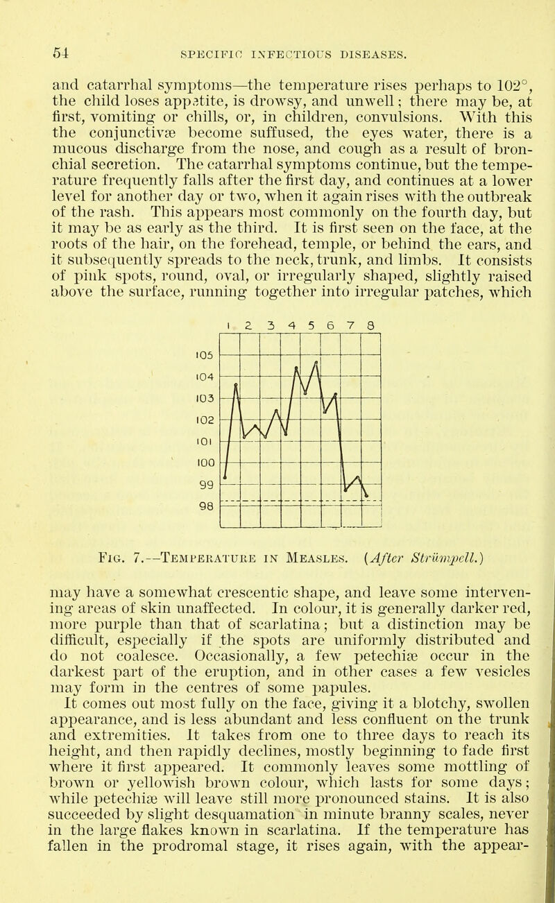 and catarrhal symptoms—the temperature rises perhaps to 102°, the child loses appetite, is drowsy, and unwell; there may be, at first, vomiting or chills, or, in children, convulsions. With this the conjunctivae become suffused, the eyes water, there is a mucous discharge from the nose, and cough as a result of bron- chial secretion. The catarrhal symptoms continue, but the tempe- rature frequently falls after the first day, and continues at a lower level for another day or two, when it again rises with the outbreak of the rash. This aj^pears most commonly on the fourth day, but it ma}^ be as early as the third. It is first seen on the face, at the roots of the hair, on the forehead, temple, or behind the ears, and it subsequently spreads to the neck, trunk, and limbs. It consists of pink spots, round, oval, or irregularly shaped, slightly raised above the surface, running together into irregular patches, which I Z 3 4 5 6 7 3 Fig. 7.—Temperatuiie in Measles. {After StriimpeU.) may have a somewhat crescentic shape, and leave some interven- ing areas of skin unaffected. In colour, it is generally darker red, more purple than that of scarlatina; but a distinction may be difiicult, especially if the spots are uniformly distributed and do not coalesce. Occasionally, a few petechise occur in the darkest part of the eruption, and in other cases a few vesicles may form in the centres of some papules. It comes out most fully on the face, giving it a blotchy, swollen appearance, and is less abundant and less confluent on the trunk and extremities. It takes from one to three days to reach its height, and then rapidly declines, mostly beginning to fade first where it first appeared. It commonly leaves some mottling of brown or yellowish brown colour, which lasts for some days; while petechise will leave still more pronounced stains. It is also succeeded by slight desquamation in minute branny scales, never in the large flakes known in scarlatina. If the temperature has fallen in the prodromal stage, it rises again, with the appear-