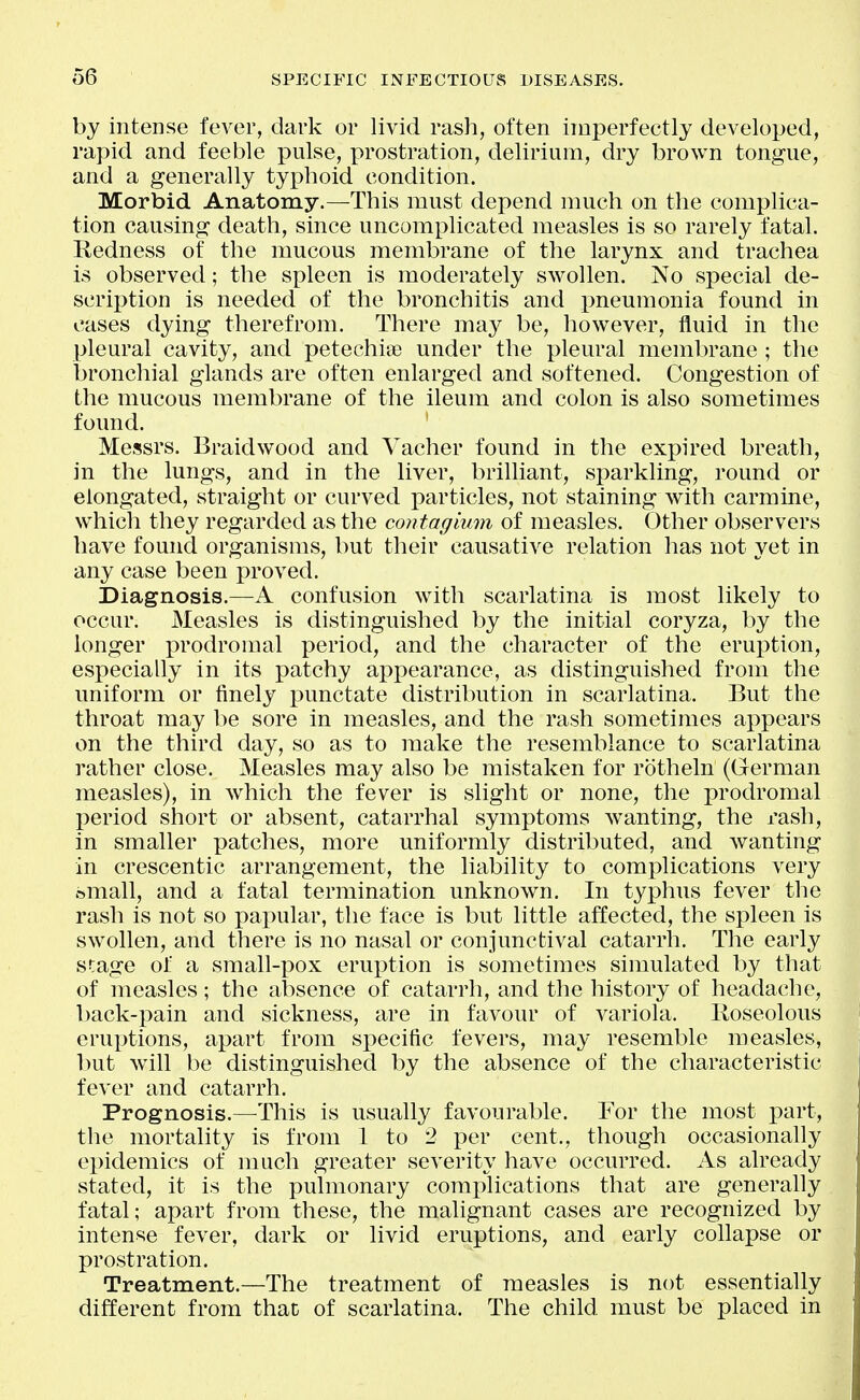 by intense fever, dark or livid rash, often imperfectly developed, rapid and feeble pulse, prostration, delirium, dry brown tongue, and a generally typhoid condition. Morbid Anatomy.—This must depend much on the complica- tion causing death, since uncomplicated measles is so rarely fatal. Redness of the mucous membrane of the larynx and trachea is observed; the spleen is moderately swollen. No special de- scription is needed of the bronchitis and pneumonia found in cases dying therefrom. There may be, however, fluid in the pleural cavity, and petechiaj under the pleural membrane ; the bronchial glands are often enlarged and softened. Congestion of the mucous membrane of the ileum and colon is also sometimes found. Messrs. Braidwood and Vacher found in the expired breath, in the lungs, and in the liver, brilliant, sparkling, round or elongated, straight or curved particles, not staining with carmine, which they regarded as the contagium of measles. Other observers have found organisms, but their causative relation has not yet in any case been proved. Diagnosis.—A confusion with scarlatina is most likely to occur. Measles is distinguished by the initial coryza, by the longer prodromal period, and the character of the eruption, especially in its patchy appearance, as distinguished from the uniform or finely punctate distribution in scarlatina. But the throat may be sore in measles, and the rash sometimes appears on the third day, so as to make the resemblance to scarlatina rather close. Measles may also be mistaken for rotheln (German measles), in which the fever is slight or none, the prodromal period short or absent, catarrhal symptoms Avanting, the rash, in smaller patches, more uniformly distributed, and wanting in crescentic arrangement, the liability to complications very small, and a fatal termination unknown. In typhus fever the rash is not so papular, the face is but little affected, the spleen is swollen, and there is no nasal or conjunctival catarrh. The early stage of a small-x30x eruption is sometimes simulated by that of measles; the absence of catarrh, and the history of headache, back-i^ain and sickness, are in favour of variola, lloseolous eruptions, apart from specific fevers, may resemble measles, but will be distinguished by the absence of the characteristic fever and catarrh. Prognosis.—^This is usually favourable. For the most part, the mortality is from 1 to 2 per cent., though occasionally epidemics of much greater severity have occurred. As already stated, it is the pulmonary complications that are generally fatal; apart from these, the malignant cases are recognized by intense fever, dark or livid eruptions, and early collapse or prostration. Treatment.—The treatment of measles is not essentially different from that of scarlatina. The child must be placed in