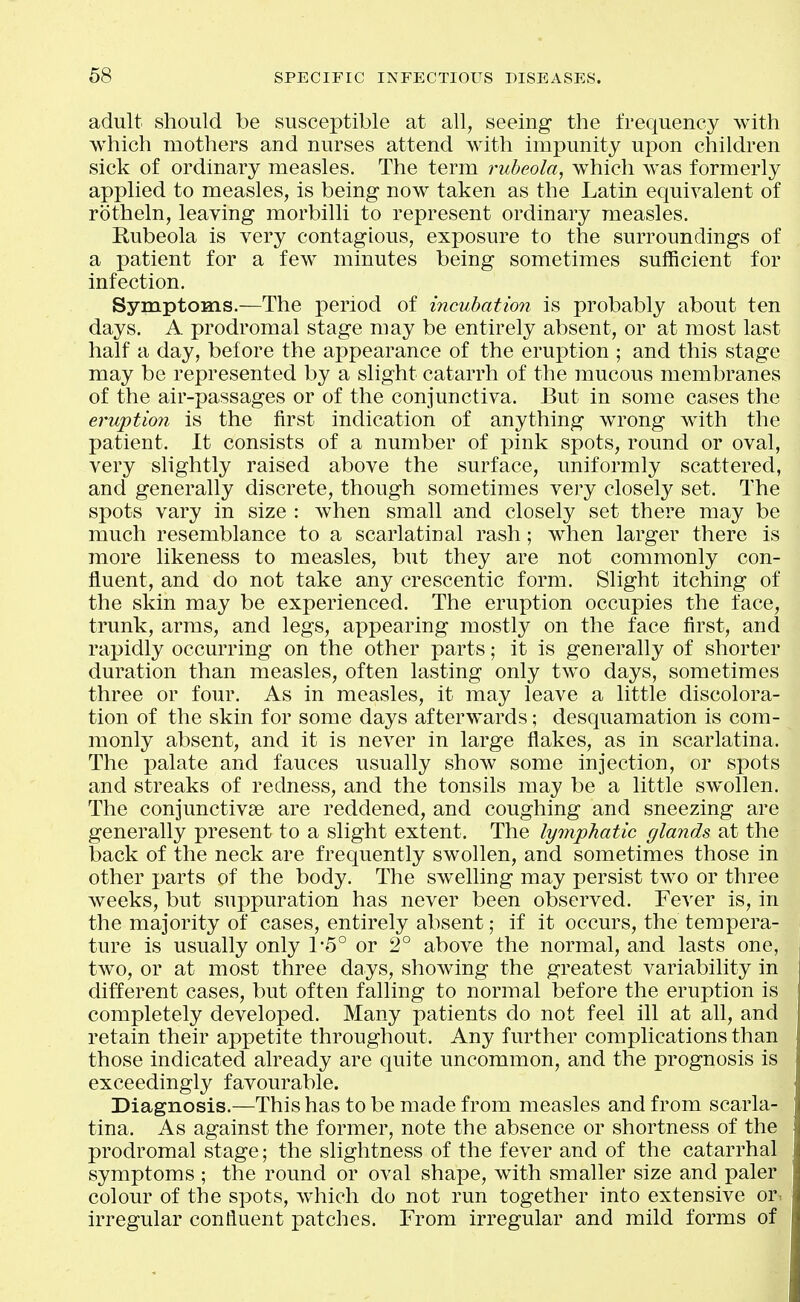 adult should be susceptible at all, seeing the frequency with which mothers and nurses attend with impunity upon children sick of ordinary measles. The term rubeola, which was formerly applied to measles, is being now taken as the Latin equivalent of rotheln, leaving morbilli to represent ordinary measles. Rubeola is very contagious, exposure to the surroundings of a patient for a few minutes being sometimes suificient for infection. Symptoms.—The period of incubation is probably about ten days. A prodromal stage may be entirely absent, or at most last half a day, before the appearance of the eruption ; and this stage may be represented by a slight catarrh of the mucous membranes of the air-passages or of the conjunctiva. But in some cases the eruption is the first indication of anything wrong with the patient. It consists of a number of ]3ink spots, round or oval, very slightly raised above the surface, uniformly scattered, and generally discrete, though sometimes very closely set. The spots vary in size : when small and closely set there may be much resemblance to a scarlatinal rash; when larger there is more likeness to measles, but they are not commonly con- fluent, and do not take any crescentic form. Slight itching of the skin may be experienced. The eruption occupies the face, trunk, arms, and legs, appearing mostly on the face first, and rapidly occurring on the other parts; it is generally of shorter duration than measles, often lasting only two days, sometimes three or four. As in measles, it may leave a little discolora- tion of the skin for some days afterwards; desquamation is com- monly absent, and it is never in large flakes, as in scarlatina. The palate and fauces usually show some injection, or spots and streaks of redness, and the tonsils may be a little swollen. The conjunctivae are reddened, and coughing and sneezing are generally present to a slight extent. The lymphatic glands at the back of the neck are frequently swollen, and sometimes those in other parts of the body. The swelling may persist two or three weeks, but suppuration has never been observed. Fever is, in the majority of cases, entirely absent; if it occurs, the tempera- ture is usually only 1-5° or 2° above the normal, and lasts one, two, or at most three days, showing the greatest variability in different cases, but often falling to normal before the eruption is completely developed. Many patients do not feel ill at all, and retain their appetite throughout. Any further complications than those indicated already are quite uncommon, and the prognosis is exceedingly favourable. Diagnosis.—This has to be made from measles and from scarla- tina. As against the former, note the absence or shortness of the prodromal stage; the slightness of the fever and of the catarrhal symptoms ; the round or oval shape, with smaller size and paler colour of the spots, which do not run together into extensive or-, irregular confluent patches. From irregular and mild forms of