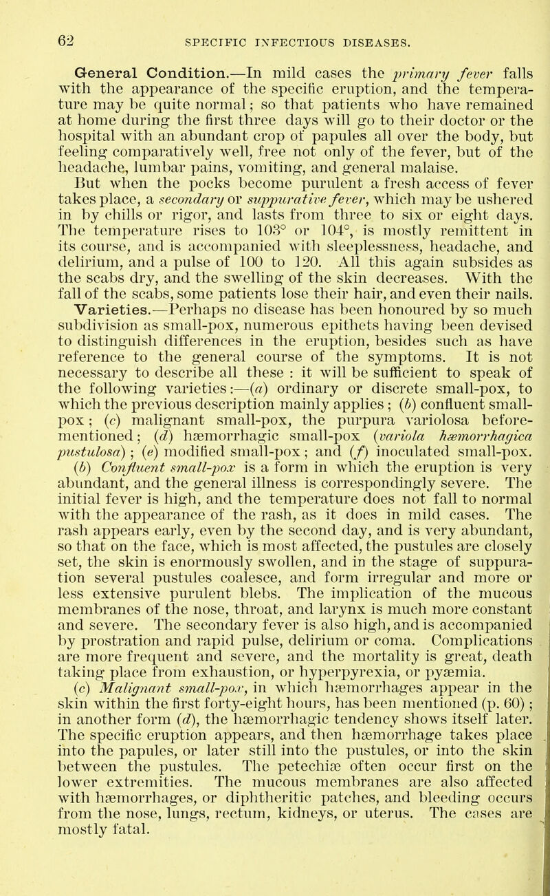 General Condition.—In mild cases the primary fever falls with the appearance of the specific eruption, and the tempera- ture may be quite normal; so that patients who have remained at home during the first three days will go to their doctor or the hospital with an abundant crop of papules all over the body, but feeling comparatively w^ell, free not only of the fever, but of the headache, lumbar pains, vomiting, and general malaise. But when the pocks become purulent a fresh access of fever takes place, a secondary ov suppurative fever, which maybe ushered in by chills or rigor, and lasts from three to six or eight days. The temperature rises to 103° or 104°, is mostly remittent in its course, and is accompanied with sleeplessness, headache, and delirium, and a pulse of 100 to 120. All this again subsides as the scabs dry, and the swelling of the skin decreases. With the fall of the scabs, some patients lose their hair, and even their nails. Varieties.—Perhaps no disease has been honoured by so much subdivision as small-pox, numerous epithets having been devised to distinguish differences in the eruption, besides such as have reference to the general course of the symptoms. It is not necessary to describe all these : it will be sufficient to speak of the following varieties:—(«) ordinary or discrete small-pox, to which the previous description mainly applies; {h) confluent small- pox ; (c) malignant small-pox, the purpura variolosa before- mentioned ; {d) h3emorrhagic small-pox {variola Jisemorrhagica pustulosa); {e) modified small-pox; and (/) inoculated small-pox. {b) Confluent small-pox is a form in which the eruption is very abundant, and the general illness is correspondingly severe. The initial fever is high, and the temperature does not fall to normal with the apj)earance of the rash, as it does in mild cases. The rash appears early, even by the second day, and is very abundant, so that on the face, which is most affected, the pustules are closely set, the skin is enormously swollen, and in the stage of suppura- tion several pustules coalesce, and form irregular and more or less extensive purulent blebs. The implication of the mucous membranes of the nose, throat, and larynx is much more constant and severe. The secondary fever is also high, and is accompanied by prostration and rapid pulse, delirium or coma. Complications are more frequent and severe, and the mortality is great, death taking place from exhaustion, or hyperpyrexia, or pyemia. (c) Malignant small-pox, in which haemorrhages appear in the skin within the first forty-eight hours, has been mentioned (p. 60); in another form {d), the hsemorrhagic tendency shows itself later. The specific eruption appears, and then haemorrhage takes place into the papules, or later still into the pustules, or into the skin between the pustules. The petechise often occur first on the lower extremities. The mucous membranes are also affected with haemorrhages, or diphtheritic patches, and bleeding occurs from the nose, lungs, rectum, kidneys, or uterus. The cases are mostly fatal.