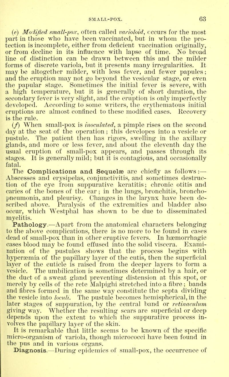((?) Modified small-pox, often called varioloid, recurs for the most part in those who have been vaccinated, but in whom the pro- tection is incomplete, either from deficient vaccination originally, or from decline in its influence with lapse of time. No broad line of distinction can be drawn between this and the milder forms of discrete variola, but it presents many irregularities. It may be altogether milder, with less fever, and few^er papules; and the eruption may not go beyond the vesicular stage, or even the papular stage. Sometimes the initial fever is severe, with a high temperature, but it is generally of short duration, the secondary fever is very slight, and tlie eruption is only imj)erfectly developed. According to some Avriters, the erythematous initial eruptions are almost confined to these modified cases. Recovery is the rule. (/) When small-pox is inoculated, a pimple rises on the second day at the seat of the operation ; this developes into a vesicle or pustule. The patient then has rigors, swelling in the axillary glands, and more or less fever, and about the eleventh day the usual eruption of small-pox appears, and passes through its stages. It is generally mild; but it is contagious, and occasionally fatal. The Complications and Sequelae are chiefly as follows :— Abscesses and erysipelas, conjunctivitis, and sometimes destruc- tion of the eye from suppurative keratitis; chronic otitis and caries of the bones of the ear ; in the lungs, bronchitis, broncho- pneumonia, and pleurisy. Changes in the larynx have been de- scribed above. Paralysis of the extremities and bladder also occur, which Westphal has shown to be due to disseminated myelitis. Pathology,—Apart from the anatomical characters belonging to the above complications, there is no more to be found in cases dead of small-pox than in other eruptive fevers. In hsemoiThagic cases blood may be found effused into the solid viscera. Exami- nation of the pustules shows that the process begins with hypersemia of the papillary layer of the cutis, then the superficial layer of the cuticle is raised from the deeper layers to form a vesicle. The umbilication is sometimes determined by a hair, or the duct of a sweat gland preventing distension at this spot, or merely by cells of the rete Malpighi stretched into a fibre ; bands and fibres formed in the same way constitute the septa dividing the vesicle into loculi. The pustule becomes hemispherical, in the later stages of suppuration, by the central band or retinaculum giving way. Whether the resulting scars are superficial or deep depends upon the extent to which the suppurative process in- volves the papillary layer of the skin. It is remarkable that little seems to be known of the specific micro-organism of variola, though micrococci have been found in the pus and in various organs. Diagnosis-—During epidemics of sraall-pox, the occurrence of