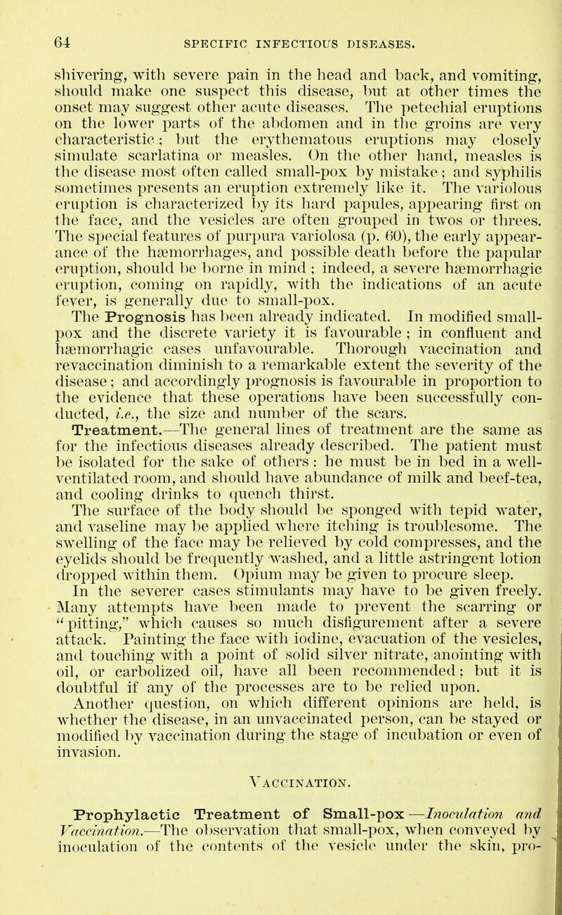 shivering, with severe pain in the head and back, and vomiting, should make one suspect this disease, but at other times the onset may suggest other acute diseases. The petechial eruptions on the lower parts of the abdomen and in the groins are very characteristic; but the erythematous eruptions may closely simulate scarlatina or measles. On the other hand, measles is the disease most often called small-pox by mistake; and syphilis sometimes presents an erux^tion extremely like it. The variolous eruption is characterized by its hard papules, apx^earing first on the face, and the vesicles are often grouped in twos or threes. The special features of purpura variolosa (p. 60), the early appear- ance of the haemorrhages, and possible death before the papular eruption, should be borne in mind ; indeed, a severe hsemorrhagic eruption, coming on raj)idly, with the indications of an acute fever, is generally due to small-pox. The Prognosis has been already indicated. In modified small- pox and the discrete variety it is favourable ; in confluent and hsemorrhagic cases unfavourable. Thorough vaccination and revaccination diminish to a remarkable extent the severity of the disease; and accordingly ^jrognosis is favourable in proportion to the evidence that these operations have been successfully con- ducted, i.e., the size and number of the scars. Treatment.—The general lines of treatment are the same as for the infectious diseases already described. The patient must be isolated for the sake of others: he must be in bed in a well- ventilated room, and should have abundance of milk and beef-tea, and cooling drinks to quench thirst. The surface of the body should be sponged with tepid water, and vaseline may be applied where itching is troublesome. The swelling of the face may be relieved by cold compresses, and the eyelids should be frequently washed, and a little astringent lotion dropped within them. Opium may be given to procure sleejo. In the severer cases stimulants may have to be given freely. Many attempts have been made to prevent the scarring or pitting, which causes so much disfigurement after a severe attack. Painting the face with iodine, evacuation of the vesicles, and touching with a point of solid silver nitrate, anointing with oil, or carbolized oil, have all been recommended; but it is doubtful if any ol the processes are to be relied upon. Another question, on which different opinions are held, is whether the disease, in an unvaccinated person, can be stayed or modified by vaccination during the stage of incubation or even of invasion. Vaccination. Prophylactic Treatment of Small-pox —Inoculation and Vaccination.—The o])servation that small-pox, when conveyed by inoculation of the contents of the vesicle under the skin, pro-