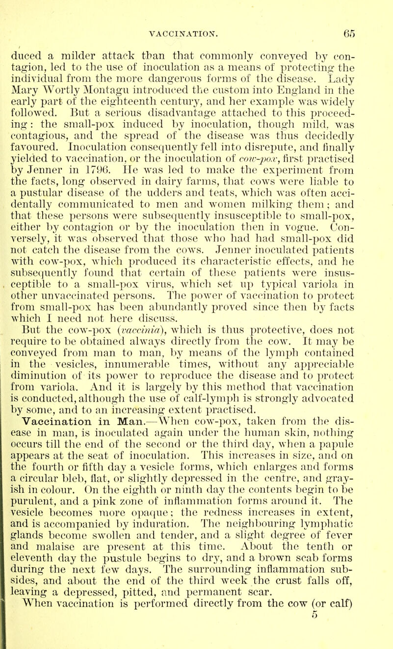 duced a milder attack than that commonly conveyed by con- tagion, led to the use of inoculation as a means of j^i'otecting the individual from the more dangerous forms of the disease. Lady Mary Wortly Montagu introduced the custom into England in the early part of the eighteenth century, and her example was widely followed. But a serious disadvantage attached to this proceed- ing : the small-pox induced by inoculation, thougli mild, was contagious, and the spread of the disease was thus decidedly favoured. Inoculation consequently fell into disrepute, and finally yielded to vaccination, or the inoculation of coic-po.v, first practised by Jenner in 1796. He was led to make the experiment from the facts, long observed in dairy farms, that cows were liable to a pustular disease of the udders and teats, which was often acci- dentally communicated to men and women milking them; and that these persons were subsequently insusceptible to small-pox, either by contagion or by the inoculation then in vogue. Con- versely, it was observed that those who had had small-pox did not catch the disease from the cows. Jenner inoculated patients with cow-pox, which produced its characteristic effects, and he subsequently found that certain of these patients w^ere insus- ceptible to a small-pox virus, which set up typical variola in other unvaccinated persons. The power of vaccination to protect from small-pox has been abundantly proved since then by facts which I need not here discuss. But the cow-pox (vaccmia), which is thus protective, does not require to be obtained always directly from the cow. It may be conveyed from man to man, by means of the lymi)h contained in the vesicles, innumerable times, without any appreciable diminution of its powder to reproduce the disease and to ju'otect from variola. And it is largely by this method that vaccination is conducted, although the use of calf-lymph is strongly advocated by some, and to an increasing extent practised. Vaccination in Man.—When cow-pox, taken from the dis- ease in man, is inoculated again under tlie human skin, nothing occurs till the end of the second or the third day, when a papule appears at the seat of inoculation. This increases in size, and on the fourth or fifth day a vesicle forms, whicli enlarges and forms a circular bleb, flat, or shghtly depressed in the centre, and gray- ish in colour. On the eighth or ninth day the contents begin to be purulent, and a pink zone of inflammation forms around it. The vesicle becomes more opaque; the redness increases in extent, and is accompanied by induration. The neighbouring lymphatic glands become swollen and tender, and a slight degree of fever and malaise are present at this time. About the tenth or eleventh day the pustule begins to dry, and a brown scab forms during the next few^ days. The surrounding inflammation sub- sides, and about the end of the third week the crust falls off, leaving a depressed, pitted, and permanent scar. When vaccination is performed directly from the cow (or calf)