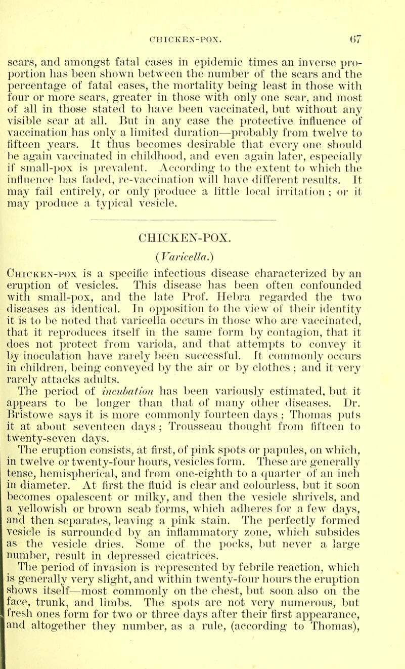 CHICKEX-POX. scars, and amongst fatal cases in epidemic times an inverse ])vo- portion has been shown between the number of the scars and the percentage of fatal cases, the mortality being least in those with four or more scars, greater in those with only one scar, and most of all in those stated to ha\^e been vaccinated, lait without any visible scar at all. But in any case the protective influence of vaccination has only a limited duration—probably from twelve to fifteen years. It thus becomes desirable that every one should be again vaccinated in childhood, and even again latei*, especially if small-pox is prevalent. According to the extent to whicli tlie influence has faded, re-vaccination will liave different results. It may fail entirely, or only produce a little local irritation ; or it may produce a tyi^ical vesicle. CHICKEN-POX. (Varicella.) Chicken-pox is a specific infectious disease characterized by an eruption of vesicles. This disease has been often confounded with small-pox, and the late Prof. Hebra regarded the two diseases as identical. In opposition to the view of their identity it is to be noted that varicella occurs in those who are vaccinated, that it rex^roduces itself in the same form hy contagion, that it does not protect from variola, and that attemi)ts to convey it by inoculation have rarely been successful. It commonly occurs in children, being conveyed l^y the air or by clothes ; and it very rarely attacks adults. The i)eriod of mc^ibafmi has been variously estimated, but it appears to be longer than that of many other diseases. Dr. Bristowe says it is more commonly fourteen days ; Thomas puts it at about seventeen days ; Trousseau thought from fifteen to twenty-seven days. The eruption consists, at first, of pink spots or papules, on which, in twelve or twenty-four hours, vesicles form. These are generally tense, hemis]3herical, and from one-eighth to a quarter of an inch in diameter. At first the fluid is clear and colourless, but it soon becomes opalescent or milky, and then the vesicle shrivels, and a yellowish or brown scab forms, which adheres for a few^ days, and then separates, leaving a pink stain. The perfectly formed vesicle is surrounded hy an inflammatory zone, whicli subsides as the vesicle dries. Some of the pocks, but never a large number, result in depressed cicatrices. The period of invasion is rei^resented by febrile reaction, which is generally very slight, and within twenty-four hours the erux^tion shows itself—most commonly on the chest, but soon also on the face, trunk, and limbs. The spots are not very numerous, but fresh ones form for tw^o or three days after their first appearance, and altogether they number, as a rule, (according to Thomas),
