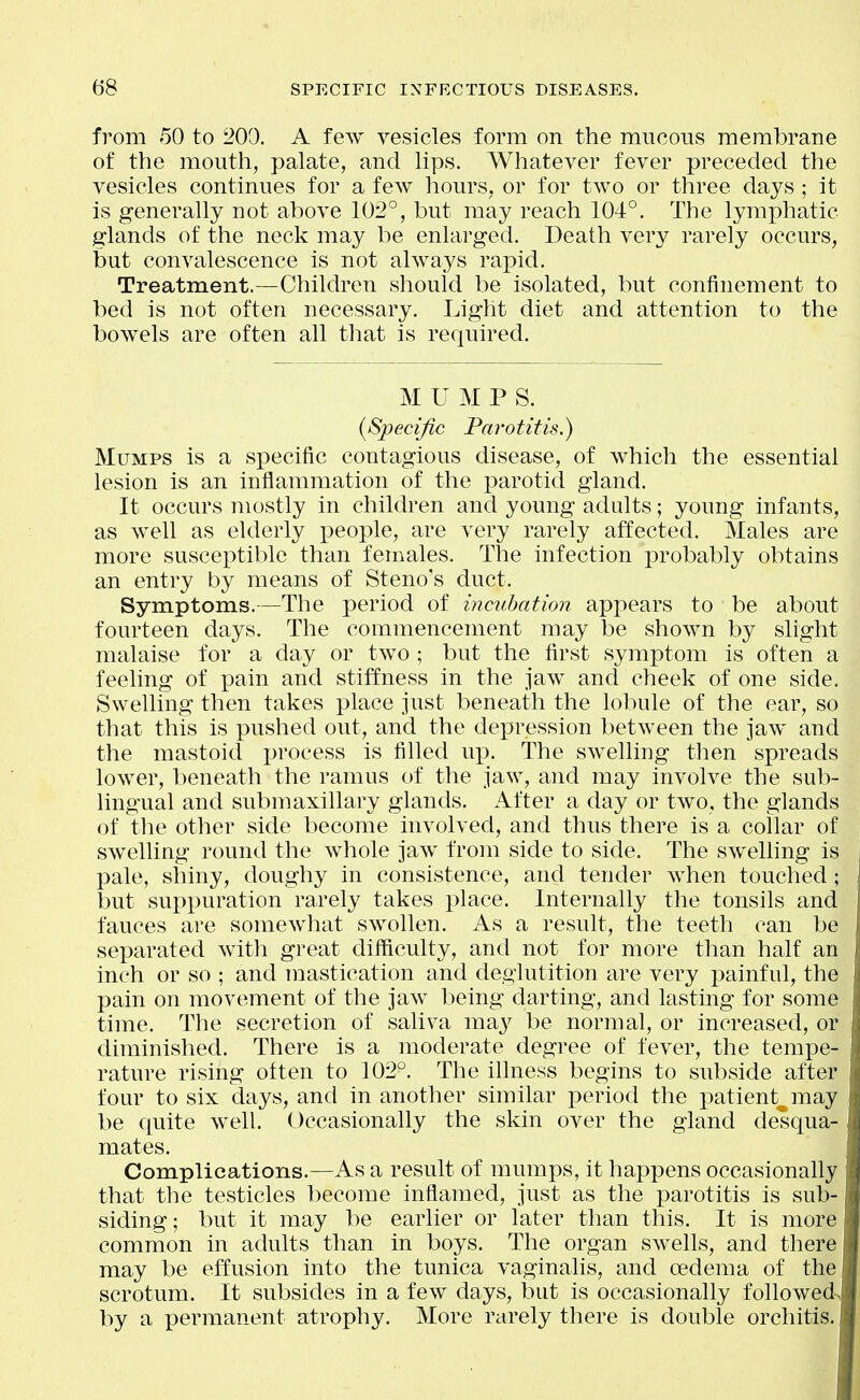 from 50 to 200. A few vesicles form on the mucous membrane of the mouth, palate, and lips. Whatever fever preceded the vesicles continues for a few hours, or for two or three days ; it is generally not above 102°, but may reach 104°. The lymphatic glands of the neck may be enlarged. Death very rarely occurs, but convalescence is not always rajiid. Treatment.—Children should be isolated, but confinement to bed is not often necessary. Light diet and attention to the bowels are often all that is required. MUMPS. (Specific Parotitis.) Mumps is a specific contagious disease, of which the essential lesion is an inflammation of the parotid gland. It occurs mostly in children and young adults; young infants, as well as elderly x>eople, are very rarely affected. Males are more susceptible than females. The infection probably obtains an entry by means of Steno's duct. Symptoms.—The period of incubation appears to be about fourteen days. The commencement may be shown by slight malaise for a day or two ; but the first symptom is often a feeling of pain and stiffness in the jaw and cheek of one side. Swelling then takes place just beneath the lobule of the ear, so that this is pushed out, and the depression between the jaw and the mastoid process is filled up. The swelling then spreads lower, beneath the ramus of the jaw, and may involve the sub- lingual and submaxillary glands. After a day or two, the glands of the other side become involved, and thus there is a collar of swelling round the whole jaw from side to side. The swelling is 13ale, shiny, doughy in consistence, and tender when touched; but suppuration rarely takes place. Internally the tonsils and fauces are somewhat swollen. As a result, the teeth can be separated with great difficulty, and not for more than half an inch or so ; and mastication and deglutition are very painful, the pain on movement of the jaw being darting, and lasting for some time. The secretion of saliva m^y be normal, or increased, or diminished. There is a moderate degree of fever, the tempe- rature rising often to 102°. The ihness begins to subside after four to six days, and in another similar iDeriod the patient^may be quite well. Occasionally the skin over the gland desqua- mates. Complications.—As a result of mumps, it happens occasionally that the testicles become inflamed, just as the parotitis is sub-, siding; but it may be earlier or later than this. It is more common in adults than in boys. The organ swells, and there may be effusion into the tunica vaginalis, and oedema of the scrotum. It subsides in a few days, but is occasionally followed-> by a permanent atrophy. More rarely there is double orchitis.