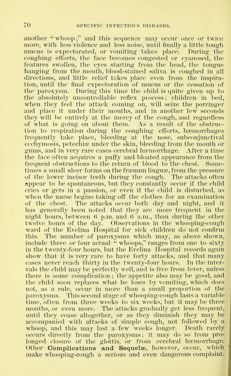 another whoop; and this sequence may occur once or twice more, with less violence and less noise, until finally a little tough mucus is expectorated, or A^omiting takes place. During the coughing efforts, the face becomes congested or cyanosed, the features swollen, the eyes starting from the head, the tongue hanging from the mouth, blood-stained saliva is coughed in all directions, and little relief takes jylace even from tlie inspira- tion, until the final expectoration of mucus or the cessation of the paroxysm. During this time the child is quite given up to the absolutely uncontrollable reflex process; children in bed, when they feel the attack coming on, will seize the porringer and i^lace it under their mouths, and in another few seconds they will l)e entirely at the mercy of the cough, and regardless of what is going on al^out them. As a result of the obstruc- tion to respiration during the coughing efforts, hsemorrhages frequently take place, bleeding at the nose, subconjunctival ecchyinosis, j)etechi3e under the skin, bleeding from the mouth or gums, and in very rare cases cerebral haemorrhage. After a time the face often acquires a puffy and bloated appearance from the frequent obstructions to the return of blood to the chest. Some- times a small ulcer forms on the frsenum linguae, from the pressure of the lower incisor teeth during the cough. The attacks often appear to be spontaneous, but they constantly occur if the child cries or gets in a passion, or even if the child is disturbed, as when the nurse begins taking off the clothes for an examination of the chest. The attacks occur both day and night, and it has generally been noted that they are more frequent in the night hours, between 6 p.m. and 6 a.m., than during the other twelve liours of the day. Observations in the whooping-cough ward of the Evelina Hospital for sick children do not confirm this. The number of paroxysms which may, as above shown, include three or four actual  whoops, ranges from one to sixty in the twenty-four hours, but the Evelina Hospital records again show that it is very rare to have forty attacks, and that many cases never reach thirty in the twenty-four hours. In the inter- vals the child may be i)erfectly well, and is free from fever, unless there is some complication ; the appetite also may be good, and the child soon replaces what he loses by vomiting, which does not, as a rule, occur in more than a small proportion of the X^aroxysms. This second stage of whooping-cough lasts a variable time, often from three weeks to six weeks, but it may be three months, or even more. The attacks gradually get less frequent, until they cease altogether, or as they diminish they may be accomi^anied with attacks of simple cough, not followed by a whoop, and this may last a few weeks longer. Death rarely occurs directly from the paroxysms; it may do so from pro- longed closure of the glottis, or from cerebral hiemorrhage. Other Complications and Sequelae, however, occur, wiiich make whooping-cough a serious and even dangerous complaint.