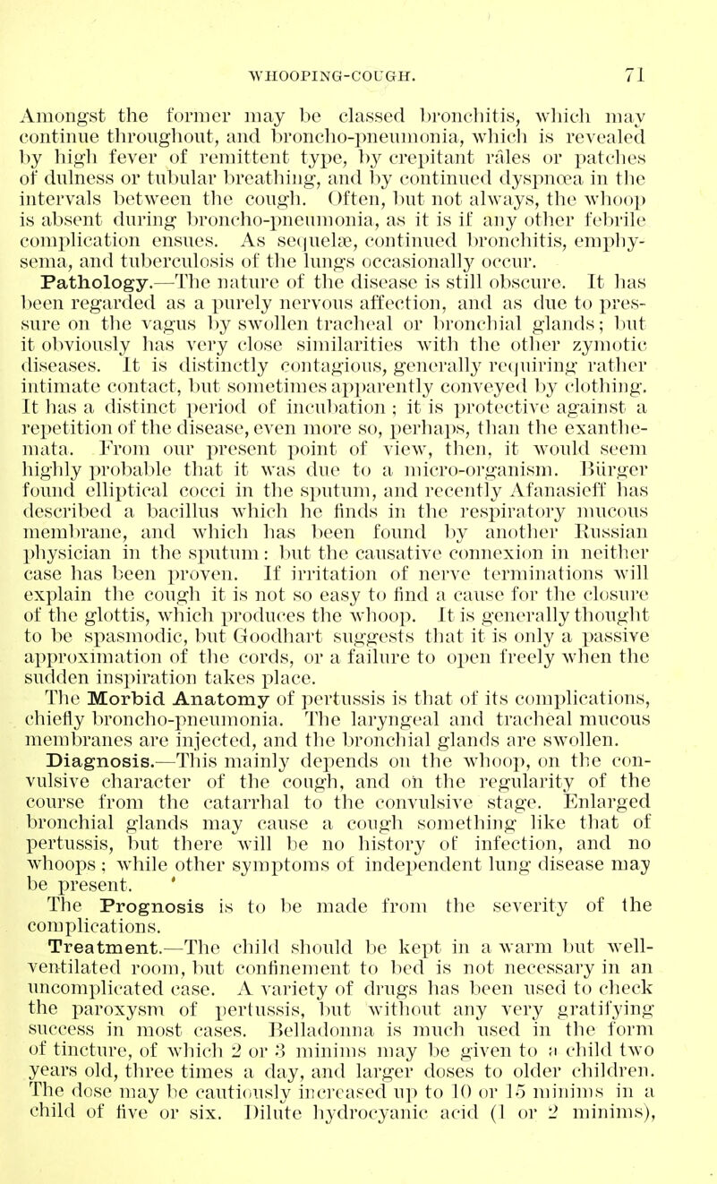 Amongst the foraier may be classed bronchitis, which may continue throughout, and broncho-pneumonia, which is revealed by high fever of remittent type, by crepitant rfdes or j)atches of dulness or tubular breathing, and by continued dyspncea in the intervals between the cough. Often, hut not always, the whoop is absent during broncho-pneumonia, as it is if any other febrile comj)lication ensues. As sequelse, continued l:)ronchitis, emphy- sema, and tuberculosis of the lungs occasionally occur. Pathology.—The nature of the disease is still obscure. It has been regarded as a purely nervous affection, and as due to pres- sure on the vagus by swollen tracheal or bronchial glands; but it obviously has very close similarities Avith the other zymotic diseases. It is distinctly contagious, generall}^ recjuiring rather intimate contact, but sometimes ap])arently conveyed by clothing. It has a distinct period of inculcation ; it is protective against a repetition of the disease, even more so, perhaps, than the exanthe- mata. From our present point of view, then, it would seem highly probable that it was due to a micro-organism. Hlirger found elliptical cocci in the sputum, and recently Afanasieff has described a bacillus which he finds in the respiratory mucous membrane, and which has been found hy another Kussian physician in the sputum: but the causative connexion in neither case has been proven. If irritation of nerve terminations will explain the cough it is not so easy to find a cause for the closure of the glottis, which produces the whoop. It is generally thought to be spasmodic, but Goodhart suggests that it is only a passive approximation of the cords, or a failure to open freely when the sudden inspiration takes i:)lace. The Morbid Anatomy of pertussis is that of its complications, chiefly broncho-pneunionia. The laryngeal and tracheal mucous membranes are injected, and the bronchial glands are swollen. Diagnosis.—This mainly depends on the whoop, on the con- vulsive character of the cough, and oil the regularity of the course from the catarrhal to the convulsive stage. Enlarged bronchial glands may cause a cough something like that of pertussis, but there will be no history of infection, and no whoops ; while other symptoms of independent lung disease may be present. ' The Prognosis is to he made from the severity of the complications. Treatment.—The child should be kept in a warm but well- ventilated room, but confinement to bed is not necessary in an uncomplicated case. A variety of drugs has been used to check the paroxysm of pertussis, but without any very gratifying- success in most cases. Belladonna is much used in the form of tincture, of which 2 or 3 minims may be given to a child two years old, three times a day, and larger doses to older children. The dose may be cautiously increased up to 10 or lo minims in a child of five or six. Dilute hydrocyanic acid (1 or 2 minims),