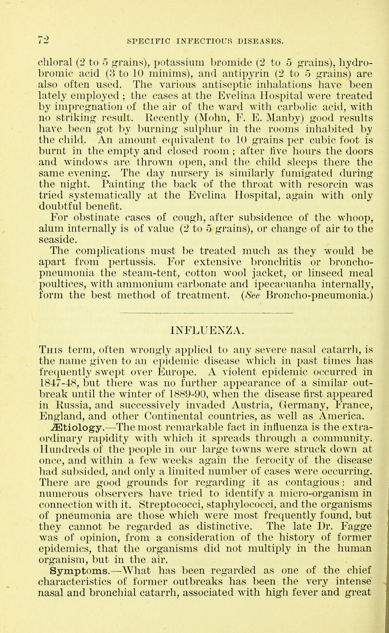 chloral (2 to o grains), potassium bromide (2 to 5 grains), hydro- bromic acid (3 to 10 minims), and antipyrin (2 to 5 grains) are also often used. The various antiseptic inhalations have been lately employed ; the cases at the Evelina Hospital were treated by impregnation of the air of the ward with carbolic acid, with no striking result. Recently (Mohn, F. E. Manby) good results have been got by l)urning sulphur in the rooms inhabited by the child. An amount equivalent to 10 grains per cubic foot is burnt in the empty and closed room ; after five hours the doors and windows are thrown open, and the child sleeps there the same evening. The day nursery is similarly fumigated during the night. Painting the back of the throat with resorcin was tried systematically at the Evelina IIosi)ital, again with only doubtful benefit. For obstinate cases of cough, after subsidence of the whoop, alum internally is of value (2 to 5 grains), or change of air to the seaside. The complications must be treated much as they would be apart from pertussis. For extensive bronchitis or broncho- pneumonia the steam-tent, cotton wool jacket, or linseed meal poultices, with ammonium carbonate and ipecacuanha internally, form the best method of treatment. {See Broncho-pneumonia.) INFLUENZA. This term, often wrongly applied to any severe nasal catarrh, is the name given to an epidemic disease which in past times has frequently swept over Europe. A violent epidemic occurred in 1847-48, but there was no further appearance of a similar out- break until the winter of 1889-90, when the disease first appeared in Russia, and successively invaded Austria, Germany, France, England, and other Continental countries, as well as America. JEtiology.—The most remarkable fact in influenza is the extra- ordinary rax^idity with which it spreads through a community. Hundreds of the j)eople in our large towns were struck down at once, and within a few^ w^eeks again the ferocity of the disease had subsided, and only a limited number of cases were occurring. There are good grounds for regarding it as contagious: and numerous observers have tried to identify a micro-organism in connection with it. Streptococci, staphylococci, and the organisms of pneumonia are those which w^ere most frequently found, but they cannot be regarded as distinctive. The late Dr. Fagge was of opinion, from a consideration of the history of former epidemics, that the organisms did not multiply in the human organism, but in the air. Symptoms.—What has been regarded as one of the chief characteristics of former outbreaks has been the very intense nasal and bronchial catarrh, associated with high fever and great