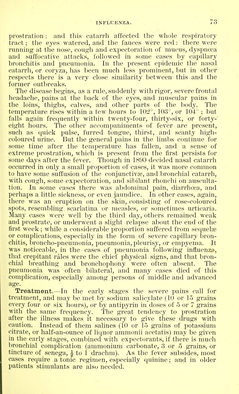 prostration : and this catarrh affected the whole respiratory tract; the eyes watered, and the fauces were red: there were running at the nose, cough and expectoration of mucus, dyspnoea and suffocative attacl^s, fohoAved in some cases by capillary bronchitis and pneumonia. In the i)resent epidemic the nasal catarrh, or coryza, has been much less prominent, but in other respects there is a very close similarity between this and the former outbreaks. The disease begins, as a rule, suddenly with rigor, severe frontal headache, pains at the back of the eyes, and muscular pains in the loins, thighs, calves, and other parts of the bod^^ The temperature rises within a few hours to 102'^, 103°, or 104° ; but falls again frequently within twenty-four, thirty-six, or forty- eight hours. The other accompaniments of fever are present, such as quick pulse, furred tongue, thirst, and scanty high- coloured urine. But the general pains in the limbs continue for some time after the temperature has fallen, and a sense of extreme prostration, which is present from the first i)ersists for some days after the fever. Though in 1890 decided nasal catarrh occurred in only a small proportion of cases, it was more common to have some suffusion of the conjunctivae, and bronchial catarrh, with cough, some expectoration, and sibilant rhonchi on ausculta- tion. In some cases there was abdominal pain, diarrhoea, and perhaps a little sickness, or even jaundice. In other cases, again, there was an eruption on the skin, consisting of rose-coloured spots, resembling scarlatina or measles, or sometimes urticaria. Many cases were Avell by the third day, others remained w^eak and prostrate, or underwent a slight relapse about the end of the first week; while a considerable proportion suffered from sequelae or complications, especially in the form of severe capillary bron- chitis, broncho-pneumonia, pneumonia, pleurisy, or empyema. It was noticeable, in the cases of pneumonia following influenza, that crepitant rales were the chief physical signs, and that bron- chial breathing and bronchophony were often absent. The pneumonia was often bilateral, and many cases died of this complication, especially among persons of middle and advanced age. Treatment.—In the early stages the severe pains call for treatment, and may be met by sodium salicylate (10 or 15 grains every four or six hours), or by antipyrin in doses of 5 or 7 grains with the same frequency. The great tendency to prostration after the illness makes it necessary to give these drugs with caution. Instead of them salines (10 or lo grains of potassium citrate, or half-an-ounce of li(jUor ammonii acetatis) may be given in the early stages, comlnned with expectorants, if there is much bronchial complication (ammonium carbonate, 3 or 5 grains, or tincture of senega, ^ to 1 drachm). As the fever subsides, most cases require a tonic regimen, especially quinine; and in older patients stimulants are alsu needed.