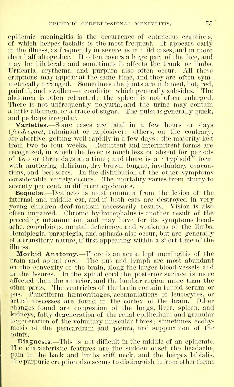 EPIDEMIC CEREBBO-SPINAL MENINGITIS. ei)idemic meningitis is the occurrence of cutaneous erui^tions, of which herpes facialis is the most frequent. It appears early in the illness, as frequently in severe as in mild cases, and in more than half altogether. It often covers a large part of the face, and may be bilateral; and sometimes it affects the trunk or limits. Urticaria, erythema, and purpura also often occui*. All these eruptions may ai)pear at the same time, and they are often sym- metrically arranged. Sometimes the joints are inflamed, hot, red, painful, and swollen—a condition which generally subsides. The abdomen is often retracted; the spleen is not often enlarged. There is not unfrequently polyuria, and tlie urine may contain a little an)umen, or a trace of sugar. The pulse is generally quick, and per]ia])s irregular. Varieties.—Some cases are fatal in a few hours or days [foudnn/ant, fulminant or explosive); others, on the contrary, are abortive, getting well rapidly in a few days; the majority last from two to four weeks. Remittent and intermittent forms are recognized, in which the fever is much less or absent for periods of two or three days at a time ; and there is a  typhoid form with muttering delirium, dry brown tongue, involuntary evacua- tions, and bed-sores. In the distribution of the other symptoms considerable variety occurs. The mortality varies from thirty to seventy per cent, in different ejiidemics. Sequelae.—Deafness is most common from the lesion of the internal and middle ear, and if both ears are destroyed in very young cliildren deaf-mutism necessarily results. Vision is also often impaired. Chronic hydrocephalus is another result of the preceding inflammation, and may have for its symptoms head- ache, convulsions, mental deficiency, and weakness of the liml)s. Hemiplegia, paraplegia, and aphasia also occur, but are generally of a transitory nature, if first appearing within a short time of the illness. Morbid Anatomy.—^There is an acute leptomeningitis of the brain and spinal cord. The pus and lymph are most abundant on the convexity of the brain, along the larger blood-vessels and in the fissures. In the spinal cord the posterior surface is more affected than the anterior, and the lumbar region more than the other parts. The ventricles of the brain contain turbid serum or pus. Punctiform haemorrhages, accumulations of leucocytes, or actual abscesses are found in the cortex of the brain. Other changes found are congestion of the lungs, liver, spleen, and kidneys, fatty degeneration of the renal epithelium, and granular degeneration of the voluntary muscular fibres : sometimes ecchy- mosis of the pericardium and pleura, and suppuration of the joints. Diagnosis.—This is not difficult in the middle of an epidemic. The characteristic features are the sudden onset, the headache, pain in the back and limits, stiff neck, and the herpes labialis. The purx)uric eruption also seems to distinguish it from other forms