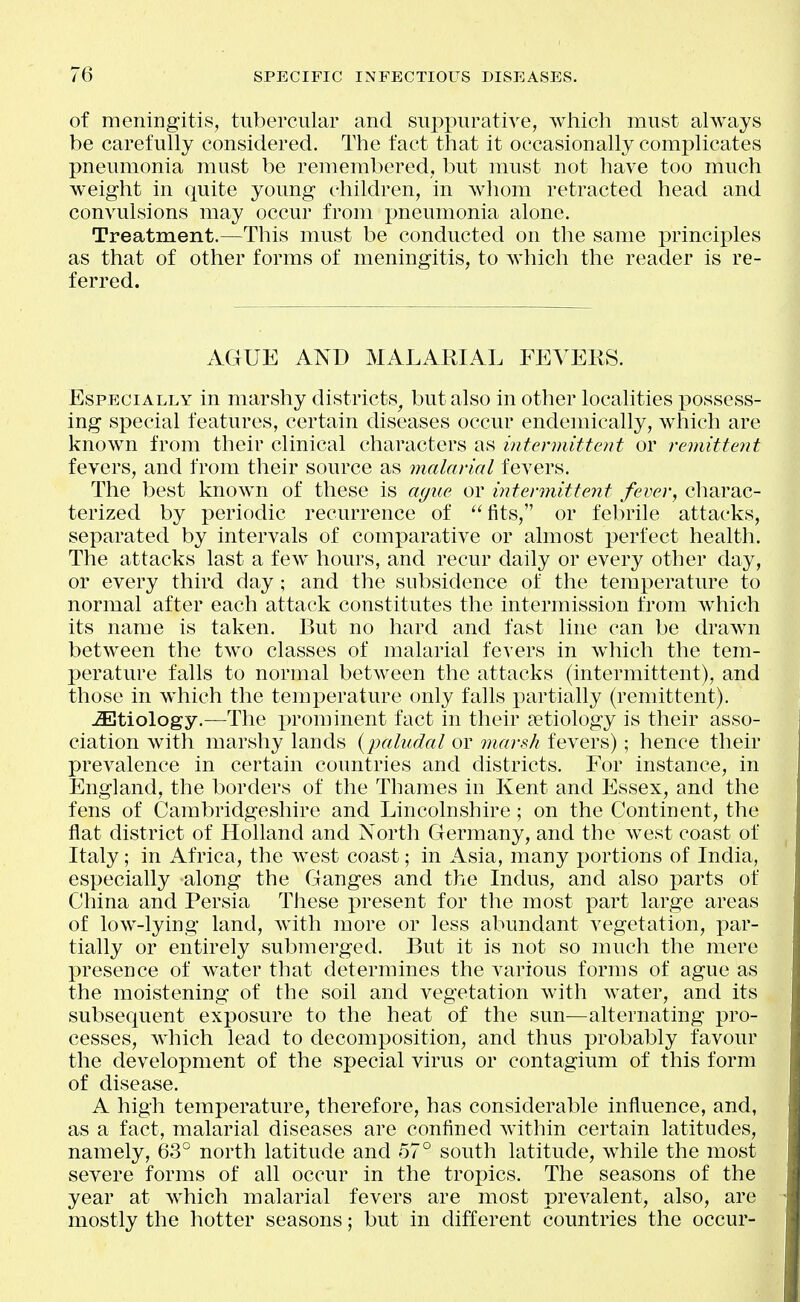 of meningitis, tubercular and suppurative, which must always be carefully considered. The fact that it occasionally complicates pneumonia must be remembered, but must not have too much weight in quite young children, in whom retracted head and convulsions may occur from pneumonia alone. Treatment.—This must be conducted on the same principles as that of other forms of meningitis, to which the reader is re- ferred. AGUE AND MALARIAL FEVERS. Especially in marshy districts^ but also in other localities possess- ing special features, certain diseases occur endemically, which are known from their clinical characters as intermittent or remittent fevers, and from their source as malarial fevers. The best known of these is a<juc or intermittent fever, charac- terized by periodic recurrence of fits, or febrile attacks, separated by intervals of comparative or almost perfect health. The attacks last a few hours, and recur daily or every other day, or every third day; and the subsidence of the temperature to normal after each attack constitutes the intermission from which its name is taken. But no hard and fast line can be drawn between the two classes of malarial fevers in which the tem- perature falls to normal between the attacks (intermittent), and those in which the temperature only falls partially (remittent). -Etiology.—The prominent fact in their Detiology is their asso- ciation with marshy lands {paludal or marsh fevers); hence their prevalence in certain countries and districts. For instance, in England, the borders of the Thames in Kent and Essex, and the fens of Cambridgeshire and Lincolnshire; on the Continent, the flat district of Holland and North Germany, and the west coast of Italy; in Africa, the w^est coast; in Asia, many portions of India, especially along the Ganges and the Indus, and also parts of China and Persia These present for the most part large areas of low-lying land, with more or less abundant vegetation, par- tially or entirely submerged. But it is not so much the mere presence of water that determines the various forms of ague as the moistening of the soil and vegetation with water, and its subsequent exposure to the heat of the sun—alternating pro- cesses, which lead to decomposition, and thus probably favour the development of the special virus or contagium of this form of disease. A high temperature, therefore, has considerable influence, and, as a fact, malarial diseases are confined within certain latitudes, namely, 63° north latitude and 57° south latitude, while the most severe forms of all occur in the tropics. The seasons of the year at which malarial fevers are most prevalent, also, are mostly the hotter seasons; but in different countries the occur-