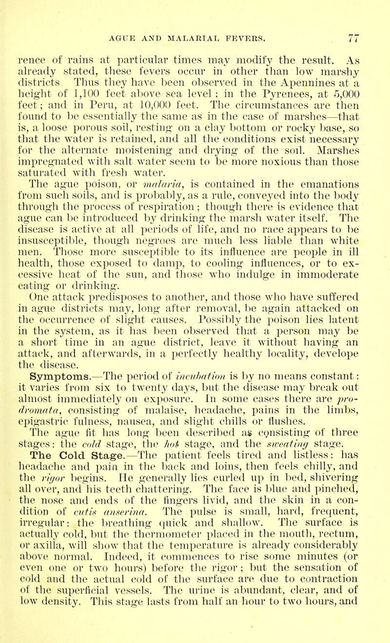 rence of rains at particular times may modify the result. As already stated, tliese fevers occur in other than low marshy districts Thus they have been observed in the Apennines at a height of 1,100 feet above sea level ; in the Pyrenees, at 5,000 feet; and in Peru, at 10,000 feet. The circumstances are then found to be essentially the same as in the case of marshes—that is, a loose porous soil, resting on a clay bottom or rocky base, so that the water is retained, and all the conditions exist necessary for the alternate moistening and drying of the soil. Marshes impregnated with salt water seem to be more noxious than those saturated with fresh water. The ague poison, or malaria, is contained in the emanations from such soils, and is probably, as a rule, conveyed into the body through the process of respiration ; though there is evidence that ague can be introduced by drinking the marsh water itself. The disease is active at all periods of life, and no race aj)pears to be insusceptible, though negroes are much less liable than white men. Those more susceptible to its influence are people in ill health, those exposed to damp, to coohng influences, or to ex- cessive heat of the sun, and those Avho indulge in immoderate eating or drinking. One attack i^redisposes to another, and those who have suffered in ague districts may, long after removal, be again attacked on the occurrence of slight causes. Possibly the poison lies latent in the system, as it has been observed that a person may be a short time in an ague district, leave it without having an attack, and afterwards, in a perfectly healthy locality, develope the disease. Symptoms.—The period of incuhation is by no means constant: it varies from six to twenty days, but the disease may break out almost immediately on exposure. In some cases there are />/•(>- dromata, consisting of malaise, headache, pains in the limbs, epigastric fulness, nausea, and shght chills or flushes. The ague fit has long been described as cgnsisting of three stages: the cold stage, the hot stage, and the sweating stage. The Cold Stage.—The patient feels tired and listless: has headache and pain in the back and loins, then feels chilly, and the rigor l)egins. He generahy lies curled vq) in bed, shivering all over, and his teeth chattering. The face is l)lue and pinched, the nose and ends of the fingers livid, and the skin in a con- dition of cutis anserina. The i^ulse is small, hard, frequent, irregular: the breathing quick and shallow. The surface is actually cold, but the thermometer placed in the mouth, rectum, or axilla, will show that the temperature is already considerably above normal. Indeed, it commences to rise some minutes (or even one or two hours) before the rigor; but the sensation of cold and the actual cold of the surface are due to contraction of the superficial vessels. The urine is abundant, clear, and of low density. This stage lasts from half an hour to two hours, and