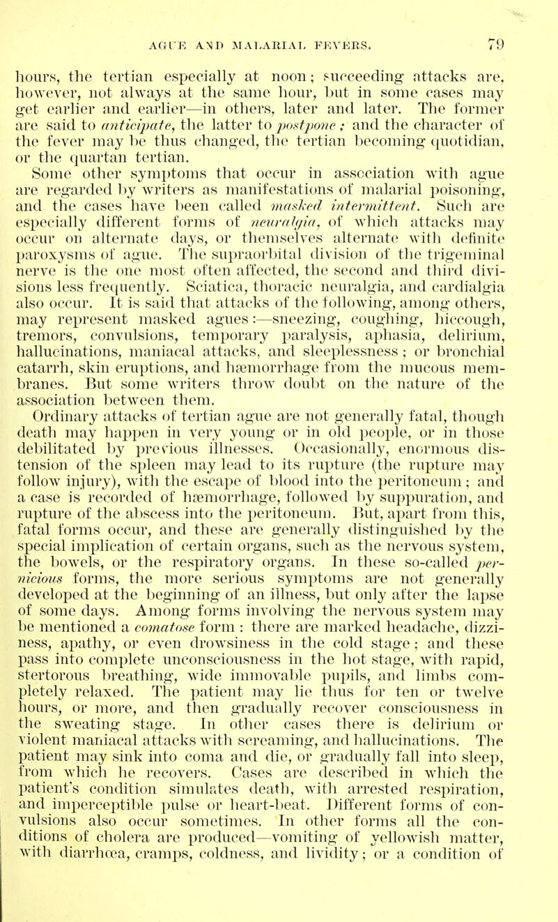 hours, the tertian especially at noon; sneceeding attacks are, however, not always at the same hour, but in some cases may get earlier and earlier—in others, later and later. The former are said to anticipate, the latter to 2)ostpo7ieand the character of the fever may he thus changed, the tertian becoming quotidian, or the quartan tertian. Some other symptoms that occur in association with ague are regarded by wTiters as manifestations of malarial jjoisoning, and the cases have been called masked i)itermitte7it. Such are especially different forms of neuralgia, of which attacks may occur on alternate days, or themselves alternate with definite paroxysms of ague. The supraorbital division of the trigeminal nerve is the one most often affected, the second and third divi- sions less frequently. Sciatica, thoracic neuralgia, and cardialgia also occur. It is said that attacks of the following, among others, may rej^resent masked agues:—sneezing, coughing, hiccough, tremors, convulsions, temporary paralysis, aphasia, delirium, hallucinations, maniacal attacks, and sleeplessness ; or bronchial catarrh, skin eruptions, and haemorrhage from the mucous mem- branes. But some writers throw doubt on the nature of the association between them. Ordinary attacks of tertian ague are not generally fatal, though death may happen in very young or in old peoi^le, or in those debilitated by previous illnesses. Occasionally, enormous dis- tension of the sx)leen may lead to its rupture (the rupture may follow injury), with the escape of blood into the peritoneujn ; and a case is recorded of hjemorrhage, followed by suppuration, and rupture of the abscess into the peritoneum. But, ai^art from tliis, fatal forms occur, and these are generally distinguished by the special implication of certain organs, such as the nervous system, the bowels, or the respiratory organs. In these so-called ^><->- nicious forms, the more serious symptoms are not generally developed at the beginning of an illness, but only after the lapse of some days. Among forms involving the nervous system may be mentioned a comatose form : there are marked headache, dizzi- ness, apathy, or even drowsiness in the cold stage: and these pass into complete unconsciousness in the liot stage, with rapid, stertorous breathing, wide immovable i)ui)ils, and limbs com- pletely relaxed. The patient may lie thus for ten or twelve hours, or more, and then gradually recover consciousness in the sweating stage. In other cases there is delirium or violent maniacal attacks with screaming, and liallucinations. The patient may sink into coma and die, or gradually fall into sleep, from which he recovers. Cases are described in which the patient's condition simulates death, with arrested respiration, and imperceptible pulse or heart-l)eat. Different forms of con- vulsions also occur sometimes. In other forms all the con- ditions of cholera are produced—vomiting of yellowish inatter, with diarrhoea, cramps, coldness, and lividity; or a condition of