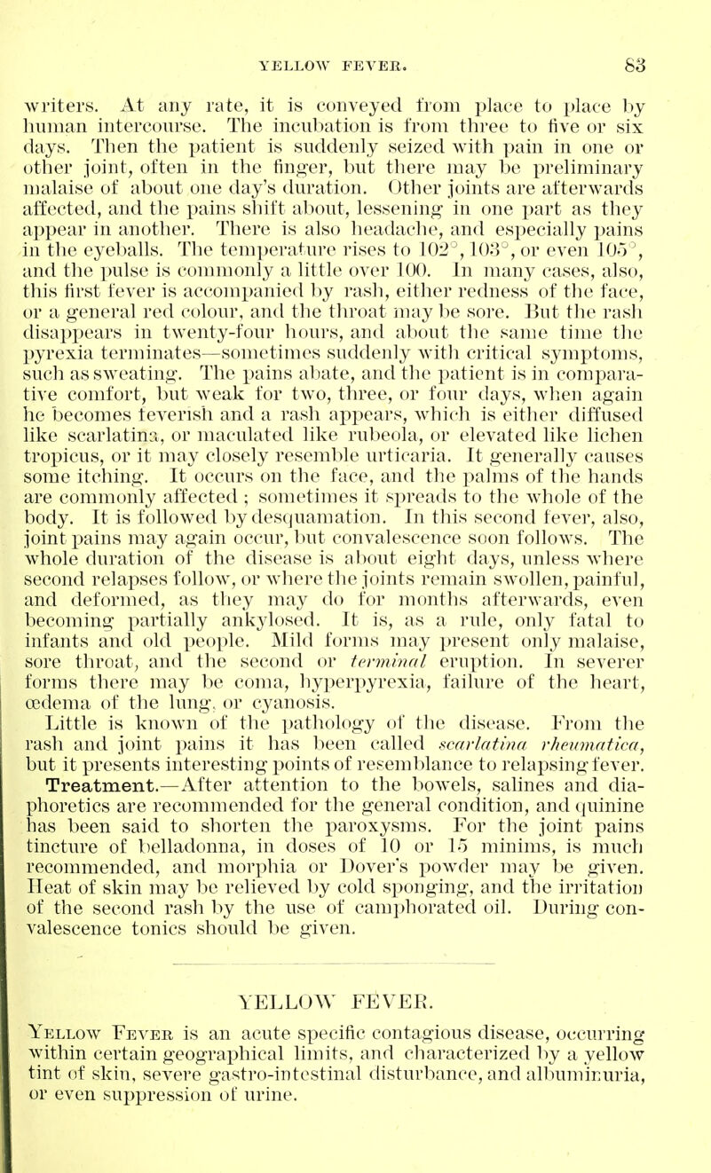writers. At any rate, it is conveyed from place to place l)y human intercourse. The incubation is from three to five or six days. Then the patient is suddenly seized with pain in one or other joint, often in the finger, but there may be preliminary malaise of about one day's duration. Other joints are afterwards affected, and the pains shift aliout, lessening in one part as they appear in another. There is also headache, and especially pains in the eyeballs. The temperature rises to 102°, 103°, or even 105% and the pulse is commonly a little over 100. In many cases, also, this first fever is accompanied by rash, either redness of the face, or a general red colour, and the throat may be sore. But the rash disappears in twenty-four hours, and about the same time the pyrexia terminates—sometimes suddenly with critical symptoms, such as sweating. The pains abate, and the patient is in compara- tive comfort, but weak for tw^o, three, or four days, wl^en again he becomes feverish and a rash appears, which is either diffused like scarlatina, or maculated like rubeola, or elevated like lichen tropicus, or it may closely resemble urticaria. It generally causes some itching. It occurs on the face, and the palms of the hands are commonly affected ; sometimes it spreads to the whole of the body. It is followed by desquamation. In this second fever, also, joint pains may again occur, but convalescence soon follows. The whole duration of the disease is about eight days, unless where second relapses follow, or where the joints remain swollen, painful, and deformed, as they may do for months afterwards, even becoming i^artially ankylosed. It is, as a rule, only fatal to infants and old i^eople. Mild forms may present only malaise, sore throat, and the second or terminal erui)tion. In severer forms there may be coma, hyperpyrexia, failure of the heart, cedema of the lung, or cyanosis. Little is known of the pathology of the disease. From the rash and joint pains it has been called scarlatina rheumatica, but it presents interesting points of resemblance to relapsing fever. Treatment.—After attention to the bowels, salines and dia- phoretics are recommended for the general condition, and quinine has been said to shorten the j)aroxysms. For the joint pains tincture of belladonna, in doses of 10 or 15 minims, is much recommended, and morphia or Dover's powder may be given. Heat of skin may l^e relieved by cold sponging, and the irritation of the second rash by the use of camphorated oil. During con- valescence tonics should be given. YELLOW FEVER. Yellow Fever is an acute specific contagious disease, occurring within certain geographical limits, and characterized by a yellow tint of skin, severe gastro-intestinal disturbance, and albuminuria, or even suppression of urine.