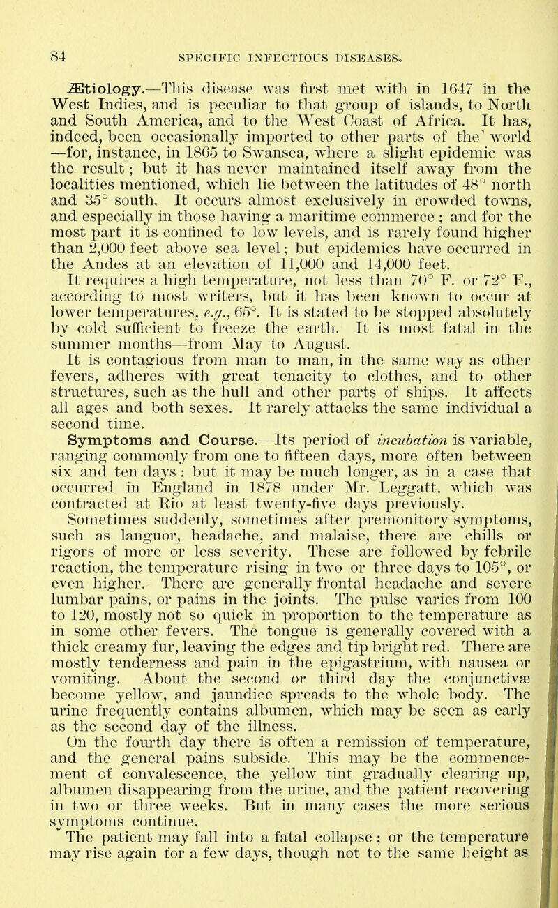 -Etiology.—This disease was first met with in 1647 in the West Indies, and is pecuhar to tliat group of islands, to North and South America, and to the West Coast of Africa. It has, indeed, been occasionally imported to other parts of the world —for, instance, in I860 to Swansea, where a slight epidemic was the result; but it has never maintained itself away from the localities mentioned, which lie between the latitudes of 48° north and 35° south. It occurs almost exclusively in crowded towns, and especially in those liaving a maritime commerce ; and for the most part it is confined to low levels, and is rarely found higher than 2,000 feet above sea level; but epidemics have occurred in the Andes at an elevation of 11,000 and 14,000 feet. It requires a high temperature, not less than 70° F. or 72° F., according to most writers, but it has been knowm to occur at lower temperatures, e.g., 65°. It is stated to be stopped absolutely by cold sufficient to freeze the earth. It is most fatal in the summer months—from May to August. It is contagious from man to man, in the same way as other fevers, adheres with great tenacity to clothes, and to other structures, such as the hull and other parts of ships. It affects all ages and both sexes. It rarely attacks the same individual a second time. Symptoms and Course.—Its period of incubation is variable, ranging commonly from one to fifteen days, more often between six and ten days ; but it may be much longer, as in a case that occurred in England in 1878 under Mr, Leggatt, which was contracted at Eio at least twenty-five days previously. Sometimes suddenly, sometimes after premonitory symptoms, such as languor, headache, and malaise, there are chills or rigors of more or less severity. These are followed by febrile reaction, the temperature rising in two or three days to 105°, or even higher. There are generally frontal headache and severe lumbar pains, or pains in the joints. The pulse varies from 100 to 120, mostly not so quick in proportion to the temperature as in some other fevers. The tongue is generally covered with a thick creamy fur, leaving the edges and tip bright red. There are mostly tenderness and pain in the epigastrium, with nausea or vomiting. About the second or third day the conjunctivae become yellow, and jaundice spreads to the whole body. The urine frequently contains albumen, which may be seen as early as the second day of the illness. On the fourth day there is often a remission of temperature, and the general pains subside. This may be the commence- ment of convalescence, the yellow^ tint gradually clearing up, albumen disappearing from the urine, and the patient recovering in two or three weeks. But in many cases the more serious symptoms continue. The patient may fall into a fatal collapse ; or the temperature may rise again tor a few days, though not to the same height as