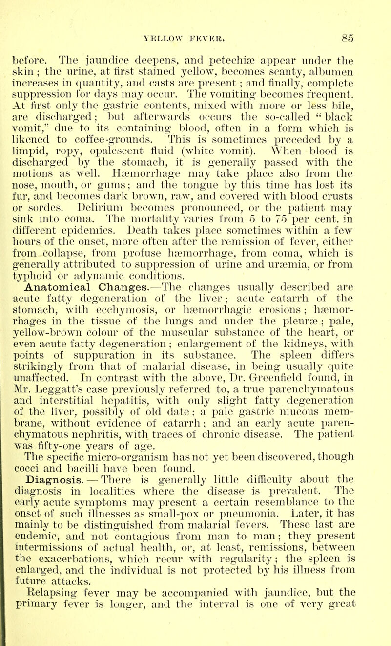 before. Tlie jaundice deepens, and j)etecliia3 appear under the skin ; tlie urine, at first stained yellow, becomes scanty, albumen increases in fjuantity, and casts are present; and finally, complete suppression for days may occur, i'he vomiting becomes frequent. At first only the gastric contents, mixed with more or less bile, are discharged; luit afterwards occurs the so-called  black vomit, due to its containing blood, often in a form which is likened to coffee-grounds. This is sometimes preceded by a limi)id, ropy, opalescent fluid (white vomit). When blood is discharged by the stomach, it is generally i^assed with the motions as well. Haemorrhage may take })lace also from the nose, mouth, or gums; and the tongue hy this time has lost its fur, and becomes dark brown, raw, and covered with blood crusts or sordes. Delirium becomes pronounced, or the patient may sink into coma. The mortality varies from 5 to 75 per cent, in different ejiidemics. Death takes place sometimes within a few hours of the onset, more often after the remission of fever, either from collapse, from profuse hf^morrhage, from coma, which is generally attributed to suppression of urine and uraemia, or from typhoid or adynamic conditions. Anatomical Changes.—The changes usually described are acute fatty degeneration of the liver; acute catarrh of the stomach, with ecchymosis, or haemorrhagic erosions; hsemor- rhages in the tissue of the lungs and under the ])leurcTe ; pale, yellow-brown colour of the muscular substance of the heart, or even acute fatty degeneration ; enlargement of the kidneys, with points of supxmration in its substance. The spleen differs strikingly from that of malarial disease, in being usually cjuite unaffected. In contrast with the above, Dr. Greenfield found, in Mr. Leggatt's case previously referred to, a true j)arenchymatous and interstitial hepatitis, with only slight fatty degeneration of the liver, possibly of old date; a i^ale gastric mucous mem- brane, without evidence of catarrh; and an early acute paren- chymatous nephritis, with traces of chronic disease. The patient was fifty-one years of age. The specific micro-organism has not yet been discovered, though cocci and bacilli have been found. Diagnosis. — There is generally little difficulty al)out the diagnosis in localities where the disease is prevalent. The early acute symptoms may present a certain resemblance to the onset of such illnesses as small-pox or pneumonia. Later, it has mainly to be distinguished from malarial fevers. These last are endemic, and not contagious from man to man; they present intermissions of actual health, or, at least, remissions, between the exacerbations, which recur with regularity; the sp>leen is enlarged, and the individual is not protected by his illness from future attacks. Relapsing fever may be accompanied with jaundice, but the primary fever is longer, and the interval is one of very great