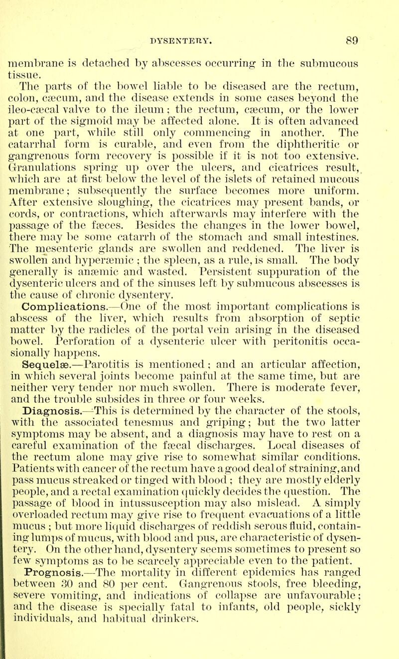 meml^rane is detached by abscesses occurring- in the sulmiucoiis tissue. Tlie parts of tlie bowel lial)le to be diseased are the rectum, colon, caecum, and the disease extends in some cases beyond the ileo-c8ecal valve to the ileum; the rectum, caecum, or the lower part of the sigmoid may be affected alone. It is often advanced at one part, while still only commencing in another. The catarrhal form is curable, and even from the diphtheritic or gangrenous form recovery is possible if it is not too extensive. (Iranulations spring uj) over the ulcers, and cicatrices result,_ Avhich are at first below the level of the islets of retained mucous membrane; subsecjuently the surface becomes more uniform. After extensive sloughing, the cicatrices may present bands, or cords, or contractions, which afterwards may interfere with the passage of the fseces. Besides the changes in the lower bowel, there may be some catarrh of the stomach and small intestines. The niesenteric glands are swollen and reddened. The liver is swollen and hyperasmic ; the sj)leen, as a rule, is small. The body generally is anjiemic and wasted. Persistent suppuration of the dysenteric ulcers and of the sinuses left by submucous abscesses is the cause of chronic dysentery. Complications.—One of the most important complications is abscess of the liver, which results from al^sorption of septic matter by the radicles of the portal vein arising in the diseased bowel. Perforation of a dysenteric ulcer with peritonitis occa- sionally liappens. Sequelae.—Parotitis is mentioned ; and an articular affection, in which several joints become i)ainful at the same time, but are neither very tender nor much swollen. There is moderate fever, and the trouble subsides in three or four weeks. Diagnosis.—This is determined by the cliaracter of the stools, with the associated tenesmus and griping; but the two latter symptoms may be absent, and a diagnosis may have to rest on a careful examination of the f?ecal discharges. Local diseases of the rectum alone may give rise to somewhat similar conditions. Patients with cancer of the rectum have agood deal of straining, and pass mucus streaked or tinged with l>lood ; they are mostly elderly people, and a rectal examination (luickly decides the question. The passage of blood in intussusception may also mislead. A simply overloaded rectum may give rise to frequent evacuations of a little mucus ; but more liquid discharges of reddish serous fluid, contain- ing lum])s of mucus, witli blood and pus, are characteristic of dysen- tery. On the other hand, dysentery seems sometimes to present so few symptoms as to be scarcely apprecial^le even to the patient. Prognosis.—The mortality in different epidemics has ranged between 30 and 80 ])er cent. Gangrenous stools, free bleeding, severe vomiting, and indications of collapse are unfavourable; and the disease is specially fatal to infants, old peo]:)le, sickly individuals, and habitual drinkers.