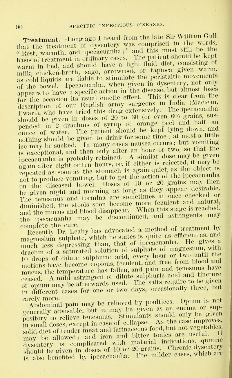 Treatment-Long ago I heard from the late f.. William Gull that the treatment of dysentery .yas ^^P.^''^ in the Avoids Rest warmth, and ipecacuanha;' and this must still be the baJs of treatment in oi-dinary cases. The patient should be kept '™rm in bed, and should have a Ught fluid diet, consistmg of mX chicken-broth, sago, arrowroot, or tapioca given warm, as cold quids are 1 able to stimulate the peristaltic movements of the l oTel. Ipecacuanha, when given in dysentery, not only appears to have a specific action in the disease, but almost loses ^ofthe occasion its\sual emetic effect. This ear from the ilescription of our English army surgeons m India (Maclean, Ewart) who have tried this drug extensively. The ipecacuanha .*ou 1 be given in doses of 20 to .30 (or even 60) grams sus- pended in 2 drachms of syrup of orange peel and halt an ounce of water. The patient should be kept lying down and nothing should be given to drink for some time ; at most a httle Tee maf be sucked.^ In many ca.ses nausea occurs ; bu* ^'omiting is exceptional, and then only after an hour or two, so that the necaSha is probably retained. A similar dose may be given aCin after eight or ten hours, or, if either is rejected, it may be reDeated as sSon as the stomach is again quiet, as the object is no'^ to produce vomiting, but to get the action of the ipecacuanha on the diseased bowll Doses of 10 or 20 grains may then be given night and morning as long as they appear desirable The^ tenesmus and tormina are so™«times at once checked or diminished, the stools soon become more feculent and natuial, and the mucus and blood disappear. When this stage is i-eached, tSe rpecacuanha may be discontinued, and astringents may RecentlfDi Leahy has advocated a method of treatment by maSum sulphate: which he .states is quite as efficient as, and mu?h less depressing than, that of ipecacuanha. He gives a ■acL of a saturated .solution of sulphate of magnesium, w-ith li drops of dilute sulphuric acid, every hour or two until the motions have become copious, feculent, and free from blood and mucus the temperature has fallen, and pain and tenesmus have Sed A m id astringent of dilute sulphuric acid and tincture of o^m may be afterlards used. The salts require to be given in different cases for one or two days, occasionally three, but ™AhdoZnal pain may be relieved by poultices, Opium is not generally advisable, but it may be given as an enema or sup- Sorv to relieve tenesmus. Stimulants .shou d only be given Fn sraaU doses, except in case of collapse. As the case improves soMdeto tender meat and farinaceous food, but not vegetables mav be allowed- and iron and bitter tomes are useful. It rvsenterv s complicated with malarial indications quinine shouW beg ven in doses of 10 or 20 gi-ains Chronic dysentery is also belefited by ipecacuanha. The milder cases, which aie