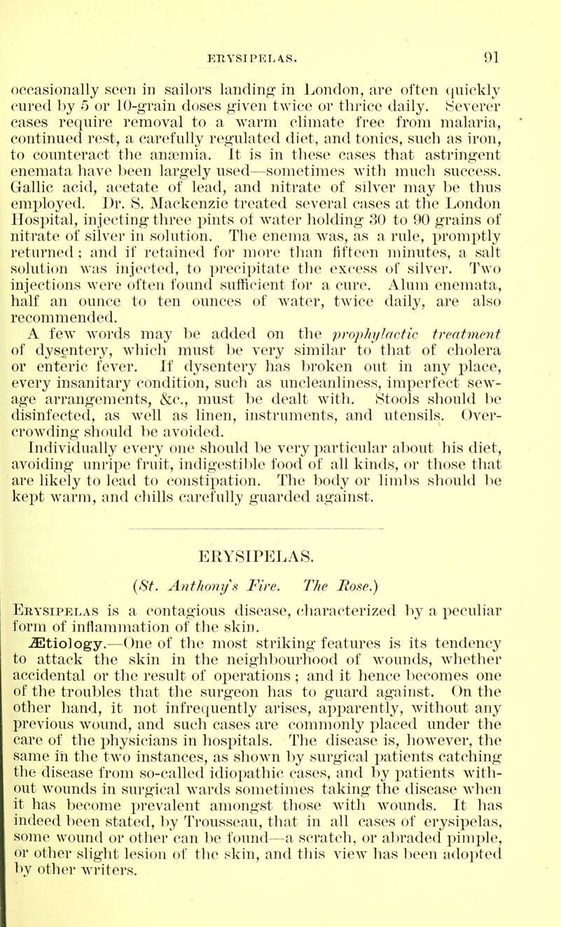 occasionally seen in sailors landing;' in London, are often cjuickly cured by 5 or lO-grain doses given twice or thrice daily. tSeverer cases require removal to a warm climate free from malaria, continued rest, a carefully regulated diet, and tonics, such as iron, to counteract the anaemia. It is in these cases that astringent enemata have been largely used—sometimes with much success. Gallic acid, acetate of lead, and nitrate of silver may l^e thus employed. Dr. S. Mackenzie treated several cases at the London Hospital, injecting three x^ints of water holding 30 to 90 grains of nitrate of silver in solution. The enema was, as a rule, promptly returned; and if retained for more than fifteen minutes, a salt solution was injected, to precipitate the excess of silver. Two injections were often found sufficient for a cure. Alum enemata, half an ounce to ten ounces of water, twice daily, are also recommended. A few words may be added on the prophylactic treatment of dysentery, which must be very similar to that of cholera or enteric fever. If dysentery has broken out in any place, every insanitary condition, such as uncleanliness, imperfect sew- age arrangements, &c., must be dealt with. Stools should be disinfected, as well as linen, instruments, and utensils. Over- crowding should be avoided. Individually every one should be very particular about his diet, avoiding unripe fruit, indigestible food of all kinds, or those that are likely to lead to constipation. The body or limits should be kei^t warm, and chills carefully guarded against. ERYSIPELAS. {St. Anthonys Fire. The Rose.) Erysipelas is a contagious disease, characterized by a peculiar form of inflammation of the skin. JEtiology.—One of the most striking features is its tendency to attack the skin in the neighbourhood of wounds, wiiether accidental or the result of operations ; and it hence becomes one of the troubles that the surgeon has to guard against. On the other hand, it not infrequently arises, apparently, without any previous wound, and such cases are commonly placed under the care of the physicians in hospitals. The disease is, however, the same in the two instances, as shown by surgical patients catching the disease from so-called idioi^athic cases, and by patients with- out wounds in surgical wards sometimes taking the disease when it has become prevalent amongst those with wounds. It has indeed been stated, l)y Trousseau, that in all cases of erysipelas, some wound or other can be found—a scratch, or abraded j^imple, or other slight lesion of the skin, and this view has been adopted by other writers.