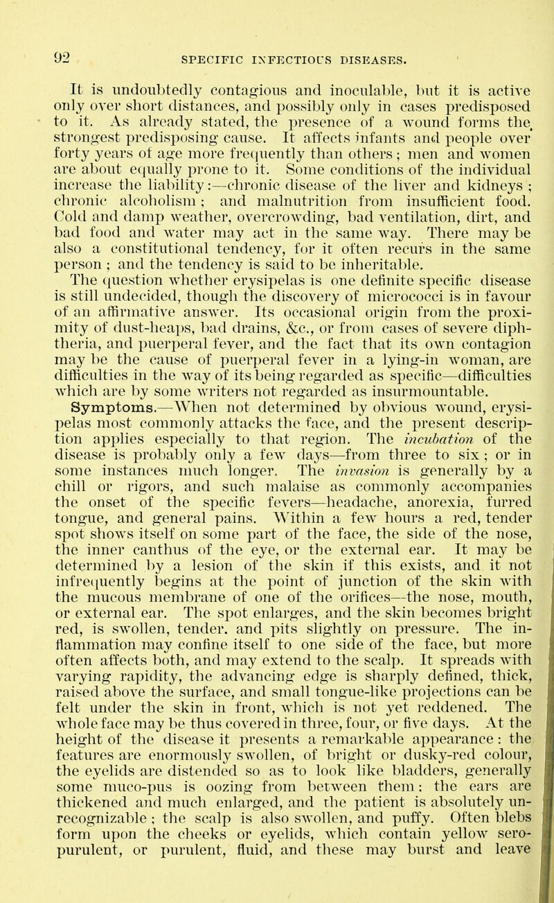 It is undoubtedly contagious and inoculable, but it is active only over short distances, and i)ossibly only in cases predisposed to it. As already stated, the i)resence of a wound fornis the strongest predisposing cause. It affects infants and peox)le over* forty years of age more frequently than others ; men and women are about equally prone to it. Some conditions of the individual increase tlie liability:—chronic disease of the liver and kidneys ; chronic alcoholism; and malnutrition from insufficient food. Cold and damp weather, overcrowding, bad ventilation, dirt, and bad food and water may act in the same way. There may be also a constitutional tendency, for it often recurs in the same person ; and the tendency is said to be inheritable. The question whether erysipelas is one definite specific disease is still undecided, though the discovery of micrococci is in favour of an affirmative answer. Its occasional origin from the proxi- mity of dust-heaps, Ixid drains, &c., or from cases of severe diph- theria, and puerperal fever, and the fact that its own contagion may be the cause of puerperal fever in a lying-in woman, are difficulties in the way of its being regarded as specific—difficulties which are by some writers not regarded as insurmountable. Symptoms.—When not determined by obvious wound, erysi- pelas most commonly attacks the face, and the i)resent descrip- tion applies especially to that region. The incubation of the disease is probably only a few days—from three to six; or in some instances much longer. The invasion is generally by a chill or rigors, and such malaise as commonly accompanies the onset of the specific fevers—headache, anorexia, furred tongue, and general pains. Within a few hours a red, tender spot shows itself on some part of the face, the side of the nose, the inner canthus of the eye, or the external ear. It may be determined by a lesion of the skin if this exists, and it not infrecjuently begins at the point of junction of the skin with the mucous membrane of one of the orifices—the nose, mouth, or external ear. The spot enlarges, and the skin becomes bright red, is swollen, tender, and pits slightly on pressure. The in- flammation may confine itself to one side of the face, but more often affects both, and may extend to the scalp. It spreads with varying rapidity, the advancing edge is sharply defined, thick, raised above the surface, and small tongue-like projections can be felt under the skin in front, which is not yet reddened. The whole face may be thus covered in three, four, or five days. At the height of the disease it presents a remarkable appearance: the features are enormously swollen, of bright or dusky-red colour, the eyelids are distended so as to look like bladders, generally some muco-pus is oozing from between them: the ears are thickened and much enlarged, and the patient is absolutely un- recognizable ; the scalp is also swollen, and puffy. Often blebs form upon the cheeks or eyelids, which contain yellow sera- purulent, or purulent, fluid, and these may burst and leave