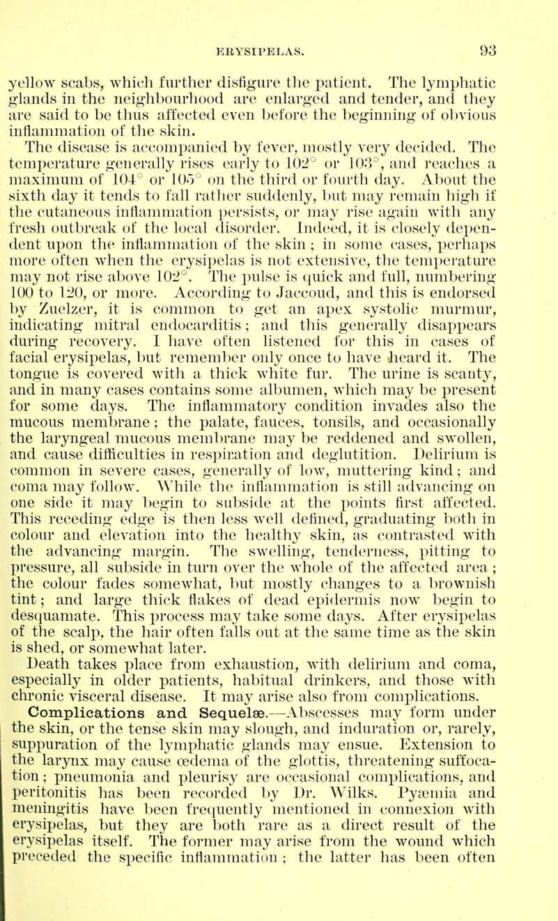 yellow scabs, which further disfigure the patient. The lymphatic glands in the neighbourhood are enlarged and tender, and they are said to be thus affected even before the beginning of obvious inflammation of the skin. The disease is accompanied by fever, mostly very decided. The temperature generally rises early to 102^ or 10.'3^', and reaches a maxinmm of 104° or lOo on the third or fourth day. About the sixth day it tends to fall rather suddenly, but may remain high if the cutaneous inflammation persists, or may rise again with any fresh outbreak of the local disorder. Indeed, it is closely dex)en- dent upon the inflammation of the skin; in some cases, perhaps more often when the erysipelas is not extensive, the temperature may not rise above 10:^°. The pulse is quick and full, numbering 100 to 1:^0, or more. According to Jaccoud, and this is endorsed by Zuelzer, it is common to get an apex systolic murmur, indicating mitral endocarditis; and this generally disappears during recovery. I have often listened for this in cases of facial erysipelas, but rememl)er only once to have Jieard it. The tongue is covered witli a thick white fur. The urine is scanty, and in many cases contains some albumen, which may be present for some days. The inflammatory condition invades also the mucous membrane; the palate, fauces, tonsils, and occasionally the laryngeal mucous membrane may be reddened and swollen, and cause difficulties in respiration and deglutition. Delirium is common in severe cases, generally of low, muttering kind; and coma may follow. While the inflammation is still advancing on one side it may l)egin to subside at the x>oints first affected. This receding edge is then less well defined, graduating lioth in colour and elevation into the healthy skin, as contrasted with the advancing margin. The swelling, tenderness, pitting to pressure, all subside in turn over the whole of the affected area ; the colour fades somewhat, but mostly changes to a brownish tint; and large thick flakes of dead eindermis now begin to desquamate. This process may take some days. After erysii)elas of the scalp, the hair often falls out at the same time as the skin is shed, or somewhat later. Death takes place from exhaustion, with delirium and coma, especially in older patients, habitual drinkers, and those with chronic visceral disease. It may arise also from complications. Complications and Sequelae.—Abscesses may form under the skin, or the tense skin may slough, and induration or, rarely, suppuration of the lymj^hatic glands may ensue. Extension to the larynx may cause oedema of the glottis, threatening suffoca- tion ; pneumonia and pleurisy are occasional complications, and peritonitis has been recorded by Dr. Wilks. Pyaemia and meningitis have been frequently mentioned in connexion with erysipelas, but they are both rare as a direct result of the erysipelas itself. The former may arise from the wound which preceded the si)ecific inflammation ; the latter has been often
