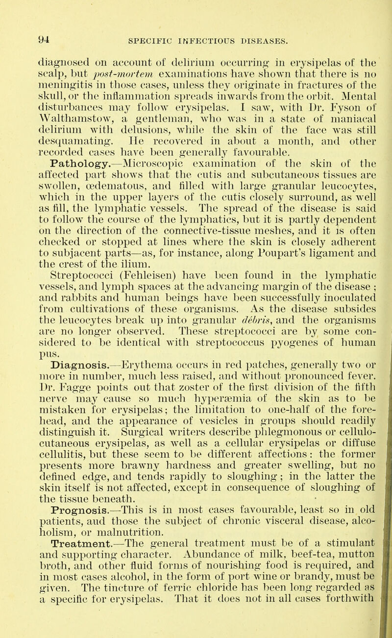 diagnosed on account of delirium occurring in erysipelas of the scalp, but post-mortem examinations have shown that there is no meningitis in those cases, unless they originate in fractures of the skull, or the iniiammation spreads inwards from the orbit. Mental disturbances may follow erysipelas. I saw, with Dr. Fyson of Walthamstow, a gentleman, who was in a state of maniacal delirium with delusions, while the skin of the face was still desquamating. He recovered in about a month, and other recorded cases have been generally favourable. Pathology.—Microscoi)ic examination of the skin of the affected part shows that the cutis and subcutaneous tissues are swollen, oedematous, and tilled with large granular leucocytes, which in the upper layers of the cutis closely surround, as well as fill, the lymphatic vessels. The spread of the disease is said to follow the course of the lymphatics, but it is partly dependent on the direction of the connective-tissue meshes, and it is often checked or stop^jed at lines where the skin is closely adherent to subjacent parts—as, for instance, along Poupart's ligament and the crest of the ilium. Streptococci (Fehleisen) have been found in the lymphatic vessels, and lymph spaces at the advancing margin of the disease ; and rabbits and human beings have been successfully inoculated from cultivations of these organisms, i^s the disease subsides the leucocytes break up into granular debris, and the organisms are no longer observed. These streptococci are by some con- sidered to be identical with streptococcus pyogenes of human pus. Diagnosis.—Erythema occurs in red patches, generally two or more in number, much less raised, and without pronounced fever. Dr. Fagge points out that zoster of the first division of the fifth nerve may cause so mucli hypersemia of the skin as to lie mistaken for erysipelas; the limitation to one-half of the fore- head, and the appearance of vesicles in groups should readily distinguish it. Surgical writers describe phlegmonous or cellulo- cutaneous erysipelas, as well as a cellular erysipelas or diffuse cellulitis, but these seem to be different affections: the former presents more brawny hardness and greater swelling, but no defined edge, and tends rapidly to sloughing; in the latter the skin itself is not affected, except in consequence of sloughing of the tissue beneath. Prognosis.—This is in most cases favourable, least so in old patients, and those the subject of chronic visceral disease, alco- holism, or malnutrition. Treatment.—The general treatment must be of a stimulant and supporting character. Abundance of milk, beef-tea, mutton broth, and other fluid forms of nourishing food is required, and in most cases alcohol, in the form of port wine or brandy, must be given. The tincture of ferric chloride has been long regarded as a specific for erysipelas. That it does not in all cases forthwith