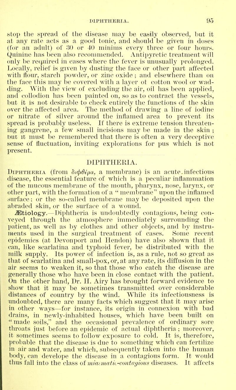 stop the spread of the disease may be easily observed, but it at any rate acts as a good tonic, and should be given in doses (for an adult) of 30 or 40 minims every three or four hours. Quinine has been also recommended. Antipyretic treatment will only 1)0 re(i„uired in cases where the fever is unusually pi'olonged. Locally, relief is given by dusting the face or other part affected with Hour, starch powder, or zinc oxide ; and elsewhere than on the face this may be covered with a layer ot cotton wool or wad- ding. With the view of excluding the air, oil has been applied, and collodion has been painted on, so as to contract the vessels, but it is not desirable to check entirely the functions of the skin over the affected area. The method of drawing a line of iodine or nitrate of silver around the inflamed area to prevent its spread is i^robably useless. If there is extreme tension threaten- ing gangrene, a few small incisions may he made in the skin ; but It must be remembered that there is often a very deceptive sense of fluctuation, inviting explorations for pus which is not present. DIPHTHERIA. Diphtheria (from dicpdcpa, a membrane) is an acute.infectious disease, the essential feature of which is a peculiar inflammation of the mucous membrane of the mouth, pharynx, nose, larynx, or other j:)art, with the formation of a  membrane uj)on the inflamed surface; or the so-called membrane may be deposited upon the abraded skin, or the surface of a wound. ^Etiology.—Diphtheria is undoubtedly contagious, heing con- veyed through the atmosj^here immediately surrounding the patient, as well as by clothes and other objects, and by instru- U'lents used in the surgical treatment of cases. Some recent epidemics (at Devonport and Ilendon) have also show^n that it can, like scarlatina and typhoid fever, be distributed with the milk supply. Its power of infection is, as a rule, not so great as that of scarlatina and small-pox, or, at any rate, its diffusion in the air seems to weaken it, so that those who catch the disease are generall}^ those who have been in close contact with the patient. On the other hand, Dr. H. Airy has brought forward evidence to show that it may be sometimes transmitted over considerable distances of country by the wind. While its infectiousness is undoubted, there are many facts which suggest that it may arise in other ways—for instance, its origin in connexion with bad drains, in newly-inhabited houses, wdiich have been built on  made soils,'' and the occasional prevalence of ordinary sore throats just before an epidemic of actual diphtheria; moreover, it sometimes seems to follow exposure to cold. It is, therefore, probable that the disease is due to something which can fertilize in air and water, and which, subsequently taken into the human body, can develoi^e the disease in a contagious form. It would thus fall into the class oi mimmatk-contayious diseases. It affects