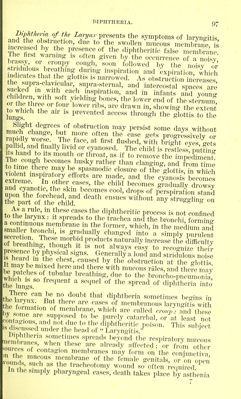 MPHTHIiEIA. C)- t^ -^fJ'-'-presents the symptoms of larvno-itis and tlie obstruction, due to the swollen mucous membiCe ft mcTeased I.y the presence of the diphtheritic false me 2anc h 'ntv' ''''^ ^''■^ occurrence of a noTsy biassy, or croupy cough, soon followed by the noisy or' stridu ous' breathing during inspiration and expiration which indicates that the glottis is narrowed. As obstruct on increases the snpra-clavieular, supra-sternal, and intercostal spaces are sucked m with each inspiration, and in infants and youn^ o hrH,'7'' f yielding bones, the lower end of the ste™ ™ t ! V. ^ » °'' ''''^^i i. showing the extent lungs ^'^«ess through the glottis to tl^ Slight degrees of obstruction may persist some days without much change, but more often the case gets progXivelv or rapid y woi-se The face, at first flushed, with brightXs L?s pal Id, and finally liyid or cyanosed. The child is reltless putfn ' Its hand to Its mouth or throat, as if to remove the impedtaient Ihe cough becomes husky rather than clanging, and t\-om h e to time there may be spasmodic closure of the glottis, in w eh violent inspiratory efforts are made, and the cyanosis becomes extreme. In other cases, the child becomes gra Lily d™ and cyanotic, the skin becomes cool, drops of pe^spiratfon stand ensues witVutW^t«!r:^^ a continuous membrane in the former, which, in the me Hum and smaller bronchi, is gradually changed into a simply purulent of breathing, though it is not always easy to recor^nize their presence by physical signs. C4enerall/a loud and sS oTs nd e IS heard m the chest, caused by the ol,struction at the glX It may be mixed here and there with mucous rales, and tliefe mav whiS ^'''T '^'-^'-^V^' e to the broncho-pueu n™,^ «ie lungs ^^'''^ diphtheria into' thJhrvnf ° p^h 'PMieria sometimes begins in me laiynx But there are cases of membranous laryngitjs with he formation of membrane, which are called cro«;,; an lee by some are supposed to be purely catarrhal, or at least not ^lutagious and not due to the diphtheritic poison. This subiect IS discussed under the head of  Laryngitis  ^ mm,',?.'' •e^etimes spreads beyond the respiratory mucous ou iefri '7^ ^'■•'^^''y affected; or from o her n the ?, '^°'''^Sion membranes may form on the conjunctiva n the mucous memlirane of the female genitals or on or.™ ^ Ttt' facheotomy wound so%ften .equiJed ' In the simply pharyngeal cases, death takes place by asthenia