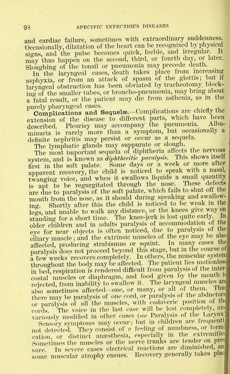 and cardiac failure, sometimes with extraordinary suddenness. Occasionally, dilatation of the heart can be recognized by physical Sims, and the pulse becomes quick, feeble, and irregular. It may thus happen on the second, third, or fourth day, or later. Sloughing of the tonsil or pneumonia may precede death. In the laryngeal cases, death takes place from increasing asphyxia, or from an attack of spasm of the glottis; but it laryngeal obstruction has been obviated by tracheotomy, block- in of the smaller tubes, or broncho-pneumonia, may bring about a fatal result, or the patient may die from asthenia, as m the purely pharyngeal cases. r ■ a ^.x. Complications and Sequelae.—Complications are chiefly the extension of the disease to different parts, which have been described. Pleurisy may accompany the pneumonia. Albu- minuria is rarely more than a symptom, but occasionally a definite nephritis may persist or occur as a sequela. The lymphatic glands may suppurate or slough. The most important sequela of diphtheria affects the nervous system, and is known as diphtheritic paralysis. This shows itselt first in the soft palate. Some days or a week or more after apparent recovery, the child is noticed to speak with a nasal, twanffing voice, and when it swallows liquids a small quantity is apt to be regurgitated through the nose. These defects are due to paralysis of the soft palate, which fails to shut off the mouth from the nose, as it should during speaking and swallow- ino- Shortly after this the child is noticed to be weak m the leSs, and unable to walk any distance, or the knees give way on standing for a short time. The knee-jerk is lost quite early. In older children and in adults paralysis of accommodation of the eye for near objects is often noticed, due to paralysis ot the ciliary muscle ; and the extrinsic muscles of the eye may be also affected, producing strabismus or squint. In many cases the paralysis does not proceed beyond this stage, but m the course ot a few weeks recovers completely. In others, the muscular system throughout the body may be affected. The patient lies motionles in bed, respiration is rendered dilRcult from paralysis of the inter- costal muscles or diaphragm, and food given by the mouth l rejected, from inability to swallow it. The laryngeal muscles ar( also sometimes affected—one, or many, or all of them Ihu^ there may be paralysis of one cord, or paralysis ot the abductor or paralysis of all the muscles, with cadaveric position ot th( cords The voice in the last case wih be lost completely, an variously modified in other cases (see Paralysis of the^ Larynx Sensory symptoms may occur; but in children are trequenti not detected. They consist of o feeling of numbness, or forni] cation, or distinct anaesthesia, especially in the extremitie Sometimes the muscles or the nerve trunks are tender on pre. sure In severe cases electrical reactions are diminished, an some muscular atrophy ensues. Recovery generally takes plac