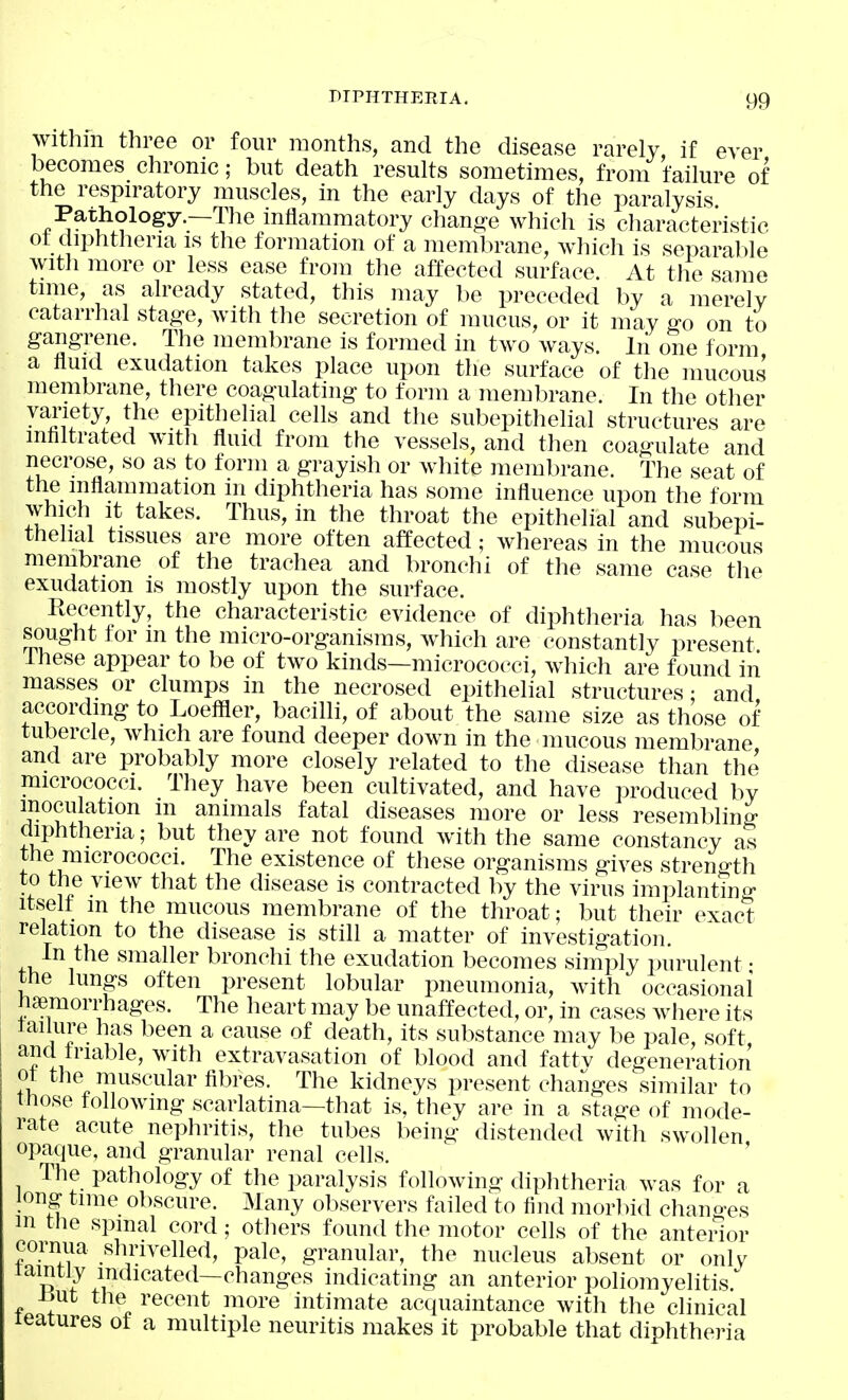 within three or four months, and the disease rarely if ever becomes chronic; but death results sometimes, from failure of the respu-atory muscles, in the early days of the paralysis Parhology—The inflammatory chang-e which is characteristic ot diphtheria is the formation of a membrane, which is separable with more or less ease from the affected surface. At the same time, as already stated, this may be preceded by a merely catarrhal stag-e, with the secretion of mucus, or it may ffo on to gangrene. The membrane is formed in two ways, lii one form a fluid exudation takes place upon the surface of the mucous membrane, there coagulating to form a membrane. In the other variety, the epithelial cells and the subepithelial structures are mtiltrated with fluid from the vessels, and then coagulate and necrose, so as to form a grayish or white membrane. The seat of the inflammation in diphtheria has some influence upon the form which It takes. Thus, in the throat the epithelial and subepi- thelial tissues are more often affected; whereas in the mucous membrane of the trachea and bronchi of the same case the exudation is mostly upon the surface. Recently, the characteristic evidence of diphtheria has been sought for m the micro-organisms, which are constantly present Ihese appear to be of two kinds—micrococci, which are found in masses or clumps in the necrosed epithelial structures • and according to Loeffler, bacilli, of about the same size as those of tubercle, which are found deeper down in the mucous membrane and are probably more closely related to the disease than the micrococci. They have been cultivated, and have produced by mocu ation m animals fatal diseases more or less resembling diphtheria; but they are not found with the same constancy as the micrococci. The existence of these organisms gives strent^th to the view that the disease is contracted by the virus implanting itselt m the mucous membrane of the throat; but their exact relation to the disease is still a matter of investigation. In the smaller bronchi the exudation becomes simply purulent • the lungs often present lobular pneumonia, with occasional haemorrhages. The heart may be unaffected, or, in cases where its failure has been a cause of death, its substance may be pale, soft and triable, with extravasation of blood and fattv degeneration ot the muscular fibres. The kidneys present changes similar to those following scarlatina—that is, they are in a stage of mode- rate acute nephritis, the tubes being distended with swollen opaque, and granular renal cells. The pathology of the paralysis following diphtheria was for a long time obscure. Many observers failed to find morliid chano-es in the spinal cord; others found the motor cells of the anterior cornua shrivelled, pale, granular, the nucleus absent or only lamtly indicated—changes indicating an anterior poliomyelitis. ilut the recent more intimate acquaintance with the clinical leatures of a multiple neuritis makes it probable that diphtheria