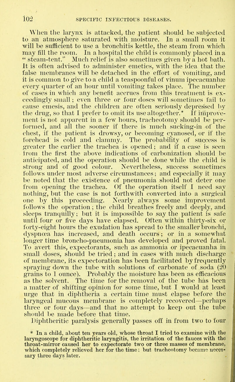 When the larynx is attacked, the patient should be subjected to an atmosphere saturated with moisture. In a small room it will be sufficient to use a bronchitis kettle, the steam from which may fill the room. In a hospital the child is commonly placed in a  steam-tent. Much relief is also sometimes given by a hot bath. It is often advised to tidminister emetics, with the idea that the false membranes will be detached in the effort of A^omiting, and it is common to give to a child a teaspoonful of vinum ipecacuanhse every quarter of an hour until vomiting takes place. The number of cases in which any benefit accrues from this treatment is ex- ceedingly small; even three or four doses will sometimes fail to cause emesis, and the children are often seriously depressed by the drug, so that I prefer to omit its use altogether.* If ihiprove- ment is not apparent in a few hours, tracheotomy should be per- formed, and all the sooner if there is much sucking-in of the chest, if the patient is drowsy, or becoming cyanosed, or if the forehead is cold and clammy. The probability of success is greater the earlier the trachea is opened; and if a case is seen trom the first the above indications of carbonization should be anticipated, and the operation should be done while the child is strong and of good colour. Nevertheless, success sometimes follows under most adverse circumstances; and especially it may be noted that the existence of pneumonia should not deter one from opening the trachea. Of the operation itself I need say nothing, but the case is not forthwith converted into a surgical one by this proceeding. Nearly always some improvement follows the operation; the child breathes freely and deeply, and sleeps tranquilly; but it is impossil)le to say the patient is safe until four or five days have elapsed. Often Avithin thirty-six or forty-eight hours the exudation has spread to the smaller bronchi, dyspnoea has increased, and death occurs; or in a somewhat longer time broncho-pneumonia has developed and proved fatal. To avert this, expectorants, such as ammonia or ipecacuanha in small doses, should be tried; and in cases with much discharge of membrane, its expectoration has been facilitated by frequently sx)raying down the tube with solutions of carbonate of soda {20 grains to 1 ounce). Probably the moisture has been as efficacious as the solvent. The time for the removal of the tube has been a matter of shifting opinion for some time, but I would at least urge that in diphtheria a certain time must elapse before the laryngeal mucous membrane is completely recovered—perhaps three or four days—and that no attempt to keep out the tube should 1)0 made before that time. diphtheritic paralysis generally passes off in from two to four * In a child, about ten years old, whose throat I tried to examine with the laryngoscope for diphtheritic laryngitis, the irritation of the fauces with the throat-mirror caused her to expectorate two or three masses of membrane, which completely relieved her for the time; but tracheotomy became neces- sary three days later.
